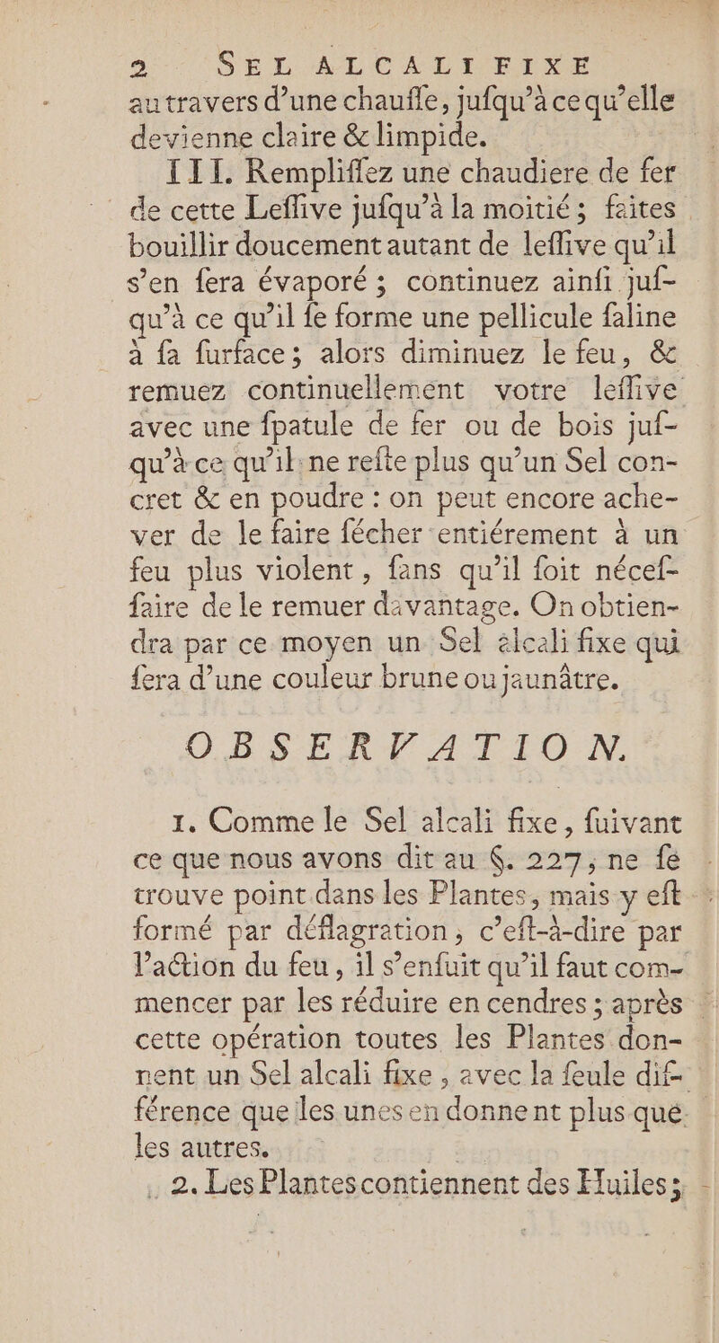 2: (SEL ALCALIETXE autravers d’une chauffe, jufqu’à ce qu’elle devienne claire &amp; limpide. III. Rempliffez une chaudiere de fer _ de cette Leflive jufqu’à la moitié; faites bouillir doucement autant de leflive qu’il s’en fera évaporé ; continuez ainfi juf- qu’à ce qu'il fe forme une pellicule faline à fa furface; alors diminuez le feu, &amp; remuez continuellement votre leflive avec une fpatule de fer ou de bois juf- qu’à ce qu'il ne refte plus qu’un Sel con- cret &amp; en poudre : on peut encore ache- ver de le faire fécher entiérement à un feu plus violent, fans qu’il foit nécef- faire de le remuer davantage. On obtien- dra par ce moyen un Sel élcali fixe qui fera d’une couleur brune ou jaunâtre. OBSERVArTTIO NN, 1. Comme le Sel alcali fixe, fuivant ce que nous avons dit au (. 227, ne fe trouve point.dans les Plantes, mais y eft formé par déflagration, c’eft-à-dire par Paétion du feu, il s’enfuit qu’il faut com mencer par les réduire en cendres ; après : cette opération toutes les Plantes don- nent un Sel alcali fixe , avec la fule dif férence que les unes en donnent plus que. les autres.