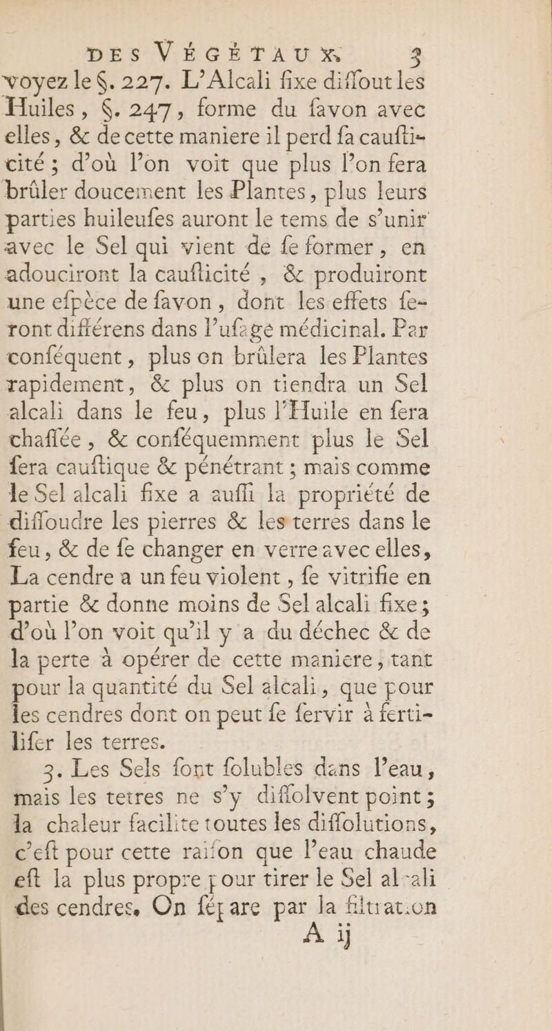 voyez le. 227. L’Alcali fixe diffout les Huiles, (. 247, forme du favon avec elles, &amp; de cette maniere il perd fa caufti- cité ; d’où l’on voit que plus lon fera brûler doucement les Plantes, plus leurs parties huileufes auront le tems de s’unir avec le Sel qui vient de fe former, en adouciront la cauflicité , &amp; produiront une efpèce de favon, dont les effets {e- ront difiérens dans l’ufzgée médicinal. Per conféquent, plus on brülera les Plantes rapidement, &amp; plus on tiendra un Sel alcali dans le feu, plus l’Eluile en fera chaflée , &amp; conféquemment plus le Sel fera cauftique &amp; pénétrant ; mais comme le Sel alcali fixe a aufli la propriété de diffoudre les pierres &amp; les terres dans le feu, &amp; de fe changer en verrezvecelles, La cendre a un feu violent , fe vitrifie en partie &amp; donne moins de Sel alcali fixe; d’où lon voit qu'il y a du déchec &amp; de la perte à opérer de cette maniere, tant pour la quantité du Sel alcali, que pour les cendres dont on peut fe fervir à ferti- lifer les terres. 3. Les Sels font folubles déns l’eau, mais les tetres ne s’y diflolvent point; la chaleur facilite toutes les diflolutions, c’eft pour cette raifon que Peau chaude eft la plus propre four tirer le Sel al-ali des cendres, On féçare par la fluat.on