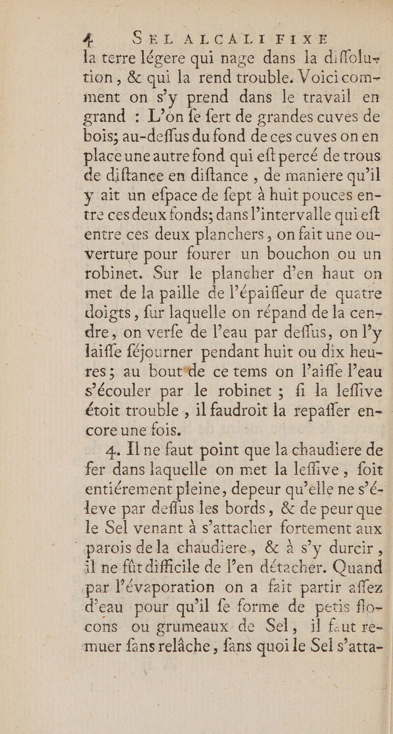 SEL ALCNDI FIXE la terre légere qui nage dans la diffolu- tion, &amp; qui la rend trouble. Voicicom- ment on s’y prend dans le travail en grand : L’on fe fert de grandes cuves de bois; au-deflus du fond de ces cuvesonen placeuneautre fond qui eft percé de trous de diftance en diftance , de maniere qu’il y ait un efpace de fept à huit pouces en- tre ces deux fonds; dans l'intervalle quieft entre ces deux planchers, on fait une ou- verture pour fourer un bouchon ou un robinet. Sur le plancher d’en haut on met de la paille de l’épaiffleur de quatre doigts, fur laquelle on répand de la cen- dre, on verfe de l’eau par deffus, only laifle féjourner pendant huit ou dix heu- res; au boutfde ce tems on l’aiffe l’eau s’écouler par le robinet ; fi la leffive étoit trouble , il faudroit la repañler en- core une fois. | 4. ne faut point que la chaudiere de fer dans laquelle on met la leffive, foit entiérement pleine, depeur qu’elle ne s’é- leve par deffus les bords, &amp; de peur que _ le Sel venant à s'attacher fortement aux parois dela chaudiere, &amp; à s’y durcir, il ne fût difficile de l’en détacher. Quand par l'évaporation on a fait partir aflez d’eau pour qu’il fe forme de petis flo- cons ou grumeaux de Sel, il fut re- muer fans relâche, fans quoi le Sel s’atta-