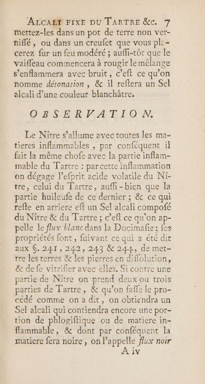 mettez-les dans un pot de terre non ver- niflé, ou dans un creufet que vous pl:=« cerez fur un feu modéré ; aufli-tôt que le vaifleau commencera à rougir le mélange s’enflammera avec bruit, c’eft ce qu’on nomme detonation , &amp; il reftera un Sel alcali d’une couleur blanchâtre. OBSERPFATION. Le Nître s’allume avec toutes les ma- tieres inflammables , par confèquent il fait la même chofe avec la partie inflam- mable du Tartre : par cette inflammation on dégage lefprit acide volatile du Ni- tre, celui du Tertre, aufli-bien que la partie huileufe de ce dernier ; &amp; ce qui refte en arriere eft un Sel alcali compofé du Nître &amp; du Tartre ; c’eft ce qu'on ap- pelle le flux blanc dans la Docimafie; fes propriétés font, fuivant ce qui à été dit aux 6. 241,242, 243 &amp; 244, de met- tre les terres &amp;c les pierres en difiolution, &amp; defe vitrifier avec elles. Si contre ure partie de Nitre on prend deux ou trois parties de T'artre, &amp; qu’on faffe le pro- cédé comme on a dit, on obtiendra un Sel alcali qui contiendra encore une por- tion de phlogiftique ou de matiere in- flammable, &amp; dont par conféquent la matiere {era noire , on l’appelle flux noir A iv