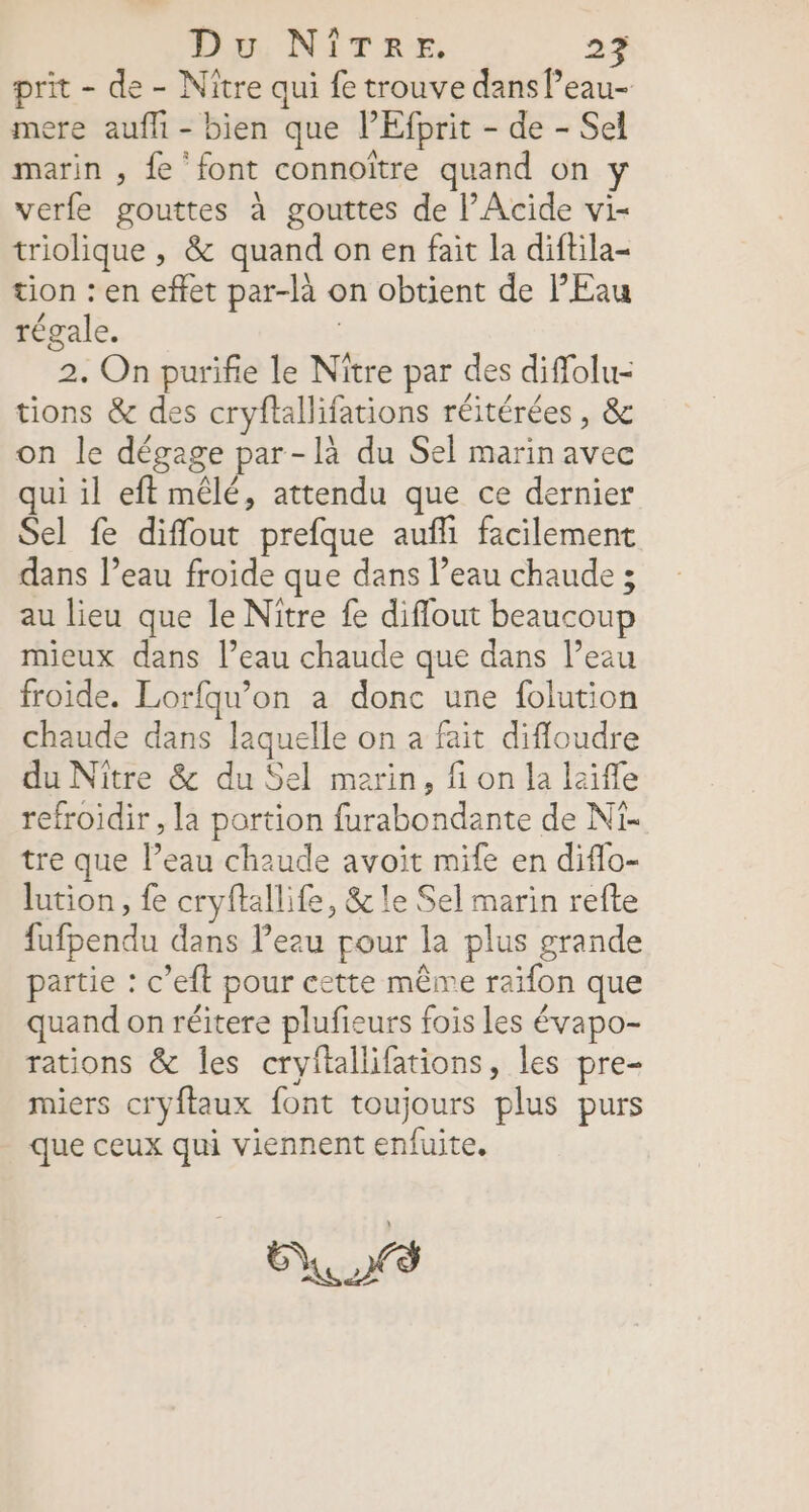 prit - de - Niître qui fe trouve dans l’eau- mere aufli - bien que lEfprit - de - Sel marin , fe ‘font connoître quand on verfe gouttes à gouttes de l’Acide vi- triolique , &amp; quand on en fait la diftila- tion : en effet par-là on obtient de Eau régale. | 2. On purifie le Nître par des diffolu- tions &amp; des cryftallifations réitérées, &amp; on le dégage par-là du Sel marin avec qui il eft mêlé, attendu que ce dernier Sel fe diffout prefque aufli facilement dans l’eau froide que dans l’eau chaude ; au lieu que le Niître fe diflout beaucoup mieux dans l’eau chaude que dans l’eau froide. Lorfqu’on a donc une folution chaude dans laquelle on a fait difloudre du Nître &amp; du Sel marin, fi on la laiffe refroidir , la portion furabondante de Ni. tre que l’eau chaude avoit mife en diffo- lution, fe cryftallife, &amp; le Sel marin refte fufpendu dans Peau pour la plus grande partie : c’eft pour cette même raïfon que quand on réitere plufieurs fois les évapo- rations &amp; les cryftallifations, les pre- miers cryftaux font toujours plus purs que ceux qui viennent enfuite. ENS