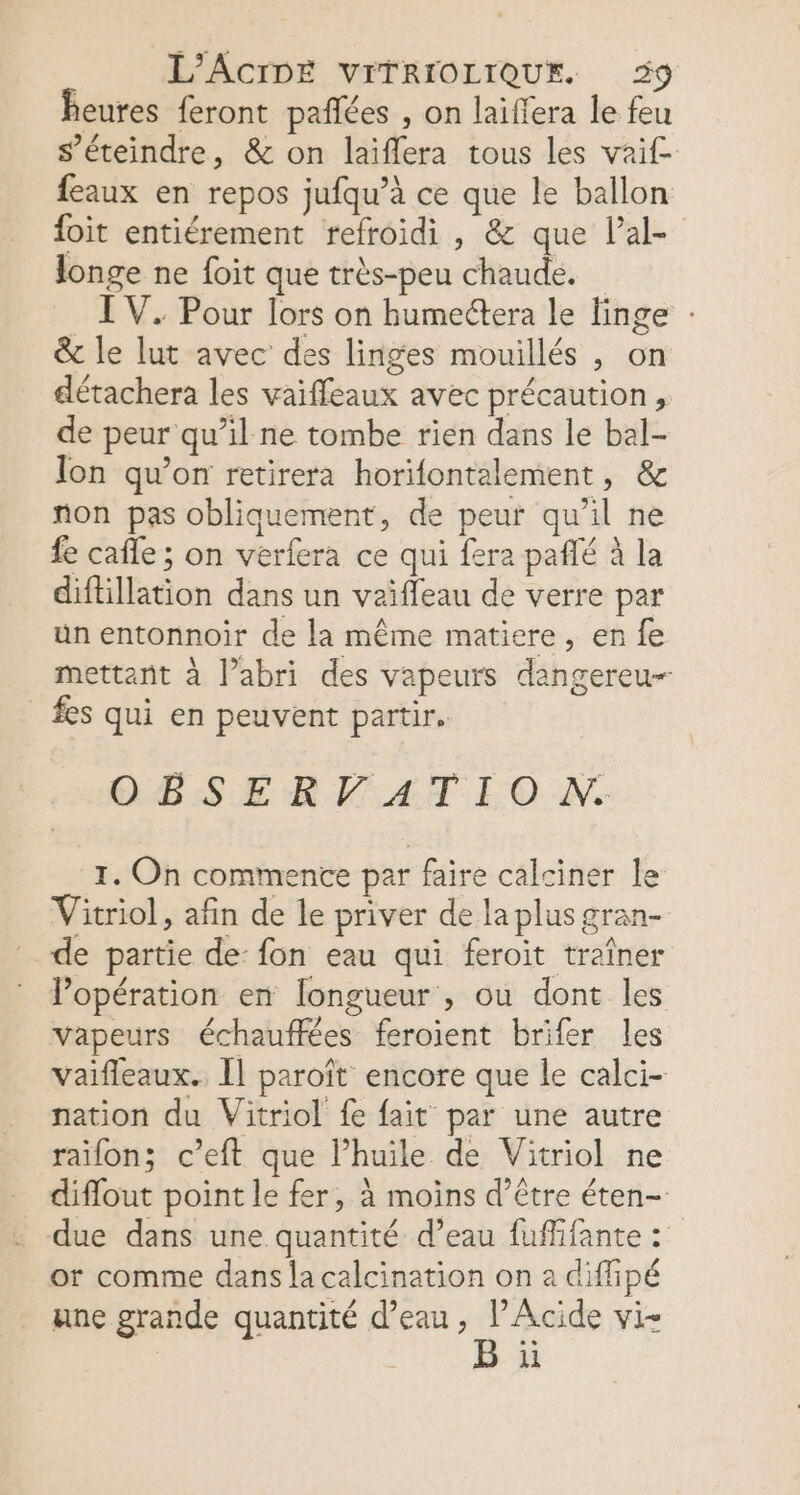 heures feront pañlées , on laïffera le feu s’éteindre, &amp; on laiflera tous les vaif- feaux en repos jufqu’à ce que le ballon foit entiérement refroidi, &amp; que lal- longe ne {oit que très-peu chaude. I V. Pour lors on humectera le linge : &amp; le lut avec des linges mouillés , on détachera les vaïffeaux avec précaution, de peur qu’il ne tombe rien dans le bal- Ton qu’on retirera horifontalement, &amp; non pas obliquement, de peur qu’il ne fe cafle ; on verfera ce qui fera pañlé à la diftillation dans un vaïfleau de verre par un entonnoir de la même matiere, en fe mettant à l’abri des vapeurs dangereu-- fes qui en peuvent partir. OBSERFATION. 1. On commente par faire calciner le Vitriol, afin de le priver de la plus gran- de partie de: fon eau qui feroit traîner lPopération en [longueur , ou dont les Fer À 5 . = vapeurs échauffées feroient brifer les vaifleaux. Îl paroît encore que le calci- nation du Vitriol fe fait par une autre raifon; c’eft que l’huile de Vitriol ne diflout point le fer, à moins d’être éten- due dans une quantité d’eau fuffifante : or comme dans la calcination on a diffipé CPE MAS : une grande quantité d’eau, l’Acide vi- B ii