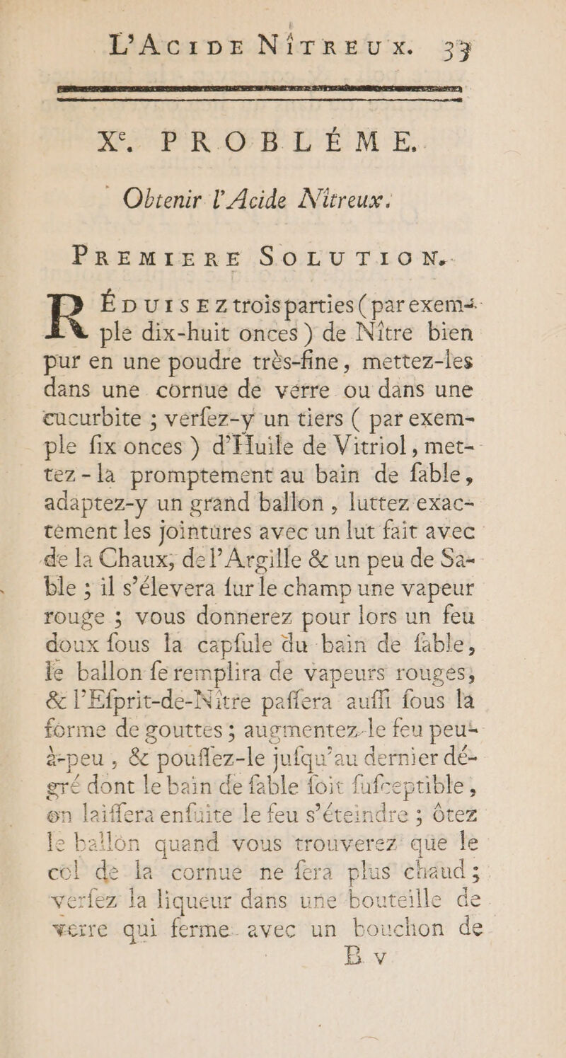 L'AciDE NiTREU x. 25 Ke PROBLEME. Obtenir L' Acide Nitreux. PREMIERE SOLUTION. R ÉDUISEZtroisparties ( parexem&lt; ple dix-huit onces ) de Nître bien pur en une poudre très-fine, mettez-les dans une cornue de vérre ou dans une cucurbite ; vérfez-y un tiers ( par exem- ple fix ones ) d’'Huile de Vitriol , met- tez-la promptement au bain de fable ; adaptez-y un grand ballon , luttez exac- tément les jointures avec un lut fait avec de la Chaux, del’ Argille &amp; un peu de Sa- ble ; il s’élevera fur Le champ une vapeur rouge ; vous donnerez pour lors un feu doux fous la capfule du bain de fable, le ballon fe remplira de vapeurs rouges, &amp; l’Efprit-de-Nitre paflera aufli fous la forme de gouttes ; augmentezle feu peu: à-peu , &amp; RS -le jufqu’ au dernier dé- gré dont le br à de fable foit fufceptible, on laiffera enfuite le feu s écbintlre : ; Ôtez le ballon quand vous trouverez que le col de la cornue ne fera plus Te verlez la liqueur dans une bouteille verre qui ferme avec un bouchon d