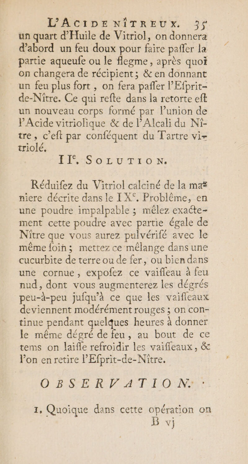 L’ACIDENIÎITREUX. 3f un quart d'Huile de Vitriol, on donnera d’abord un feu doux pour faire paffer la partie aqueufe ou le flegme, après quoi on changera de récipient; &amp; en donnant un feu plus fort , on fera pañler l'Efprit- de-Nitre. Ce qui refte dans la retorte eft un nouveau corps formé par l’union de PAcide vitriolique &amp; de l’Alcali du Ni- tre, c’eft par conféquent du Tartre vir triolé, LECESIOLL U TMD N, Réduifez du Vitriol calciné de la ma niere décrite dans le I X°. Problême, en une poudre impalpable ; mêlez exacte- ment cette poudre avec partie égale de Nître que vous aurez pulvérifé avec le même foih; mettez ce mêlange dans une cucurbite de terre ou de fer, ou bien dans une cornue, expofez ce vaifleau à feu nud, dont vous augmenterez les dégrés peu-à-peu jufqu’à ce que les vaifleaux deviennent modérément rouges ; on con- tinue pendant quelques heures à donner le même dégré de feu, au bout de ce tems on laïifle refroidir les vaifleaux, &amp; Von enretire l’Efprit-de-Nître. OBSERVATION: : 1, Quoique dans cette opération on B vj