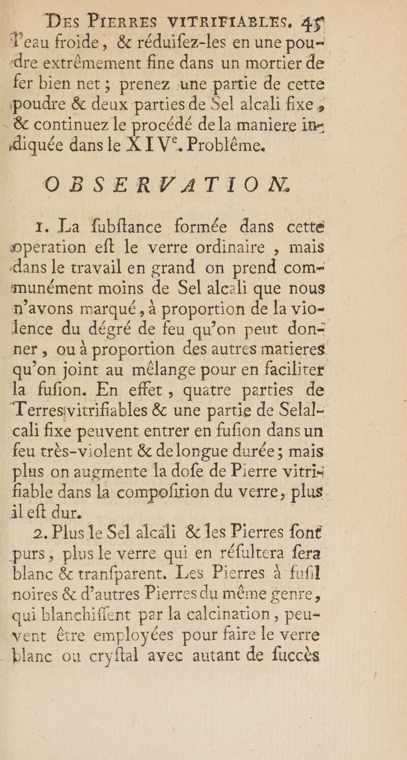 Des PIERRES VITRIFIABLES, 4$ Veau froide, &amp; réduifez-les en une pou- ‘dre extrêmement fine dans un mortier de fer bien net ; prenez une partie de cette poudre &amp; deux parties de Sel alcali fixe, - &amp; continuez le procédé de la maniere in= diquée dans le X I V°. Problème. OBSERVATION,. 1. La fubflance formée dans cette operation eft le verre ordinaire , mais dans le travail en grand on prend com- munément moins de Sel alcali que nous n'avons marqué, à proportion de la vio- lence du dégré de feu qu’on peut don- ner , Où à proportion des autres matieres qu’on joint au mélange pour en faciliter la fufion. En effet, quatre parties de Terresivitrifiables &amp; une partie de Selal- cali fixe peuvent entrer en fufion dansun feu très-violent &amp; delongue durée; mais plus on augmente Îa dofe de Pierre vitris fiable dans la compofirion du verre, plus il eft dur. 2. Plus le Sel alcali &amp; les Pierres font purs, plus le verre qui en réfultera fera blanc &amp; tranfparent. Les Pierres à fufil noires &amp; d’autres Pierres du même genre, qui blanchiffent per la calcination , peu= vent être employées pour faire le verre . blanc ou cryftal avec autant de fuccès