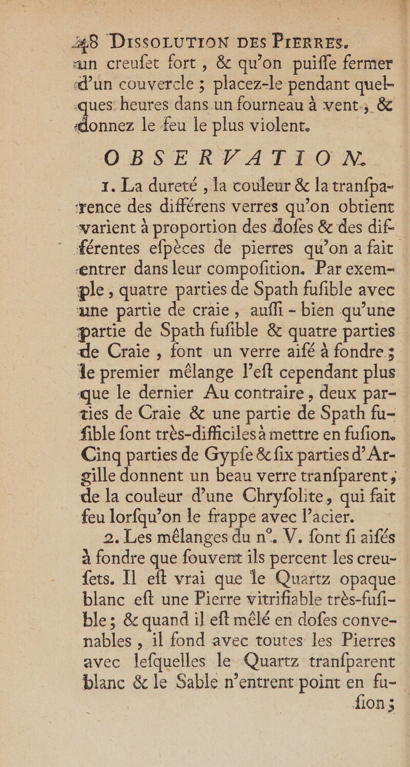 un creufet fort , &amp; qu’on puifle fermer d’un couvercle ; placez-le pendant quel- ques heures dans un fourneau à vent, &amp; donnez le feu le plus violent. | OBSERFATION 1. La dureté , la couleur &amp; la tranfpa- ‘rence des différens verres qu’on obtient “varient à proportion des dofes &amp; des dif- ” férentes efpèces de pierres qu’on a fait æntrer dans leur compofition. Par exem- æle, quatre parties de Spath fufible avec une partie de craie, aufñli - bien qu’une partie de Spath fufible &amp; quatre parties de Craïe , font un verre aifé à fondre; Île premier mélange l’eft cependant plus que le dernier Au contraire, deux par- ties de Craie &amp; une partie de Spath fu- fible font très-difficiles à mettre en fufion. Cinq parties de Gyple &amp; fix parties d’Ar- gille donnent un beau verre tranfparent; de la couleur d'une Chryfolite, qui fait feu lorfqu’on le frappe avec l’acier. 2. Les mélanges du n°. V. font fi aïfés à fondre que fouvent ils percent les creu- fets. Il eft vrai que le Quartz opaque blanc eft une Pierre vitrifiable très-fufi- ble; &amp; quand il eft mêlé en dofes conve- nables , il fond avec toutes les Pierres avec lefquelles le Quartz tranfparent blanc &amp; le Sable n’entrent point en fu- ions