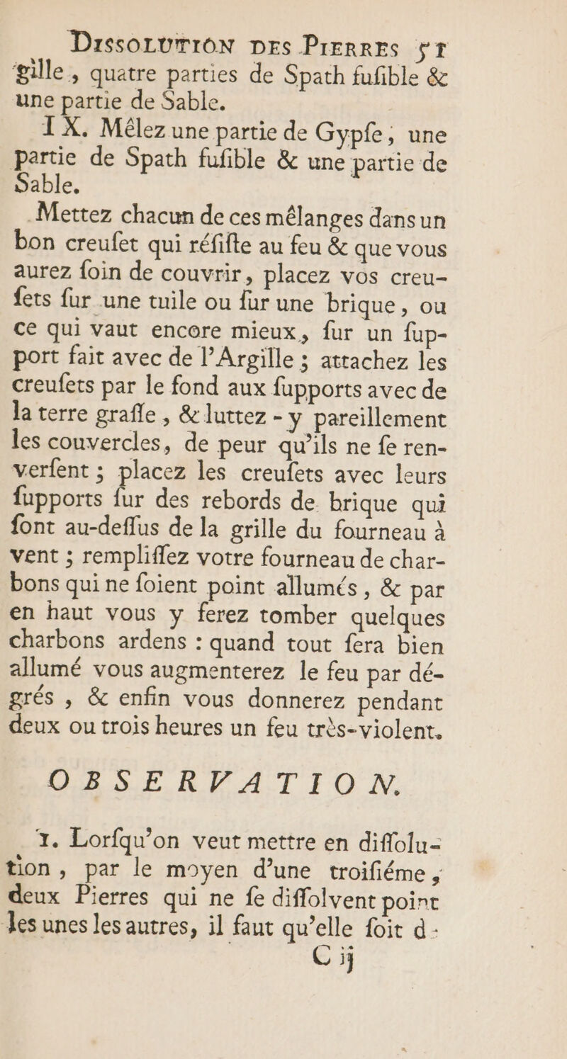 gille, quatre parties de Spath fufible &amp; une partie de Sable. TX. Mêlez une partie de Gyp£e, une partie de Spath fufble &amp; une partie de Sable, Mettez chacun de ces mélanges dansun bon creufet qui réfifte au feu &amp; que vous aurez foin de couvrir, placez vos creu- {ets fur une tuile ou {ur une brique, ou ce qui vaut encore mieux, fur un fup- port fait avec de l’Arpille ; attachez les creufets par le fond aux fupports avec de la terre grafle , &amp; luttez - y pareillement les couvercles, de peur qu’ils ne fe ren- verfent ; placez les creufets avec leurs fupports fur des rebords de brique qui font au-deflus de la grille du fourneau à vent ; rempliffez votre fourneau de char- bons qui ne foient point allumés , &amp; par en haut vous y ferez tomber quelques charbons ardens : quand tout fera bien allumé vous augmenterez le feu par dé- grés , &amp; enfin vous donnerez pendant deux ou trois heures un feu très-violent. GESERPATIO NN, 3. Lorfqu’on veut mettre en diffolu- tion, par le moyen d’une troifiéme , deux Pierres qui ne fe diffolvent point les unes les autres, il faut qu’elle foit d- Ci