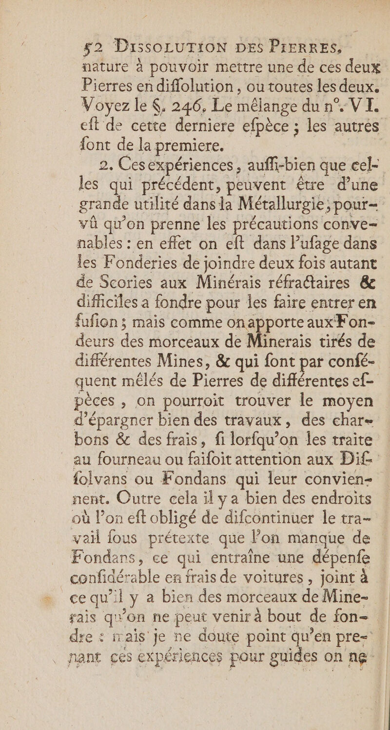 nature à pouvoir mettre une de ces deux Pierres en diffolution, ou toutes les deux. Voyez le K, 246, Le mélange du n°. VI. eft de cette derniere efpèce ; les autres font de lapremiere. Er 2. Cesexpériences, auffi-bien que cel- les qui précédent, peuvent être d’une grande utilité dans la Métallurgie, pour- vû qu’on prenne les précautions conve- nables : en effet on eft dans Pufage dans les Fonderies de joindre deux fois autant de Scories aux Minérais réfractaires &amp; difficiles a fondre pour les faire entreren fufion ; mais comme onapporte aux Fon- deurs des morceaux de Minerais tirés de différentes Mines, &amp; qui font par confé- quent mêlés de Pierres de différentes ef- pèces , on pourroit trouver le moyen d’épargner bien des travaux, des char= bons &amp; des frais, fi lorfqu’on les traite au fourneau ou faifoit attention aux Di£ folvans ou Fondans qui leur convien- nent. Outre cela il ya bien des endroits où lon eft obligé de difcontinuer le tra- yaïl fous prétexte que l’on manque de Fondans, ce qui entraîne une dépenfe _confidérable en frais de voitures, joint à ce qu’il y a bien des morceaux de Mine- ais qu'on ne peut venir à bout de fon- dre : rais je ne doute point qu’en pre= nant ces expériences pour guides on ne