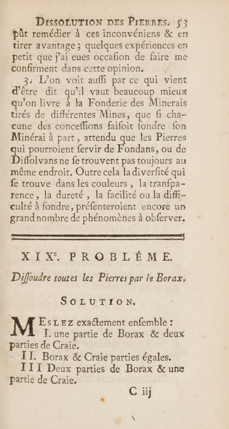 püût remédier à ces inconvéniens &amp; en tirer avantage; quelques expériences en petit que j'ai eues occafion de faire me confirment dans cette opinion. 3: L'on voit aufli par ce qui vient d'être dit qu’il vaut beaucoup mieux qu'on livre à la Fonderie des Minerais tirés de différentes Mines, que fi cha- cune des conceffions faifoit fondre fon Minérai à part, attendu que les Pierres qui pourroient fervir de Fondans, ou de Diflolvans ne fe trouvent pas toujours au . même endroit. Outre cela ladiverfité qui fe trouve dans les couleurs , la tranfpa- rence , la dureté , la facilité ou la diffi- culté à fondre, préfenteroient encore un grandnombre de phénomènes à obferver. XIX. PROBLÉME. Diffoudre toutes les Pierres par le Boraxs SOLUTION. EsLEZz exa@tement enfemble : I. une partie de Borax &amp; deux parties de Craie. - TT. Borax &amp; Craie parties égales. III Deux parties de Borax &amp;une partie de Craie. | C ü