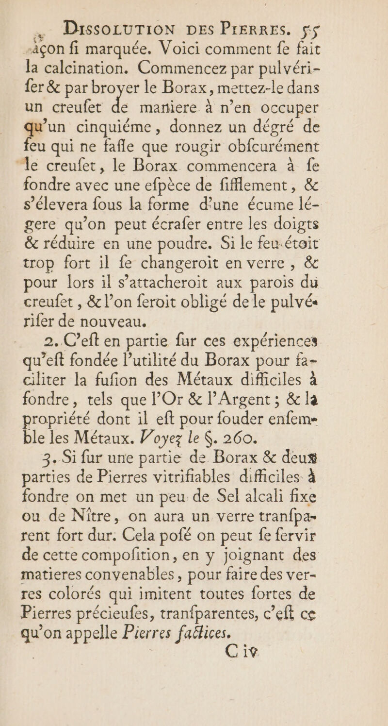 -àçon fi marquée. Voici comment fe fait la calcination. Commencez par pulvéri- fer &amp; par broyer le Borax, mettez-le dans un creufet de maniere à n’en occuper de cinquiéme , donnez un dégré de eu qui ne fafle que rougir obfcurément “le creufet, le Borax commencera à fe fondre avec une efpèce de fiflement, &amp; s’élevera fous la forme d'une écume lé- gere qu’on peut écrafer entre les doigts &amp; réduire en une poudre. Si le feu.étoit trop fort il fe changeroit en verre , &amp; pour lors il s’attacheroit aux parois du creufet , &amp; l’on feroit obligé de le pulvés rifer de nouveau. 2..C’eft en partie fur ces expériences qu’eft fondée l'utilité du Borax pour fa- ciliter la fufon des Métaux difficiles à fondre, tels que Or &amp; l’Argent ; &amp; la propriété dont il eft pour fouder enfem= ble les Métaux. Voyez le $. 260. 3. Si fur une partie de Borax &amp; deus parties de Pierres vitrifiables difficiles à fondre on met un peu de Sel alcali fixe ou de Nître, on aura un verre tranfpa- rent fort dur. Cela pofé on peut fe fervir de cette compofition, en y joignant des matieres convenables , pour faire des ver- res colorés qui imitent toutes fortes de Pierres précieufes, tranfparentes, c’eft ce qu’on appelle Pierres fe | 19