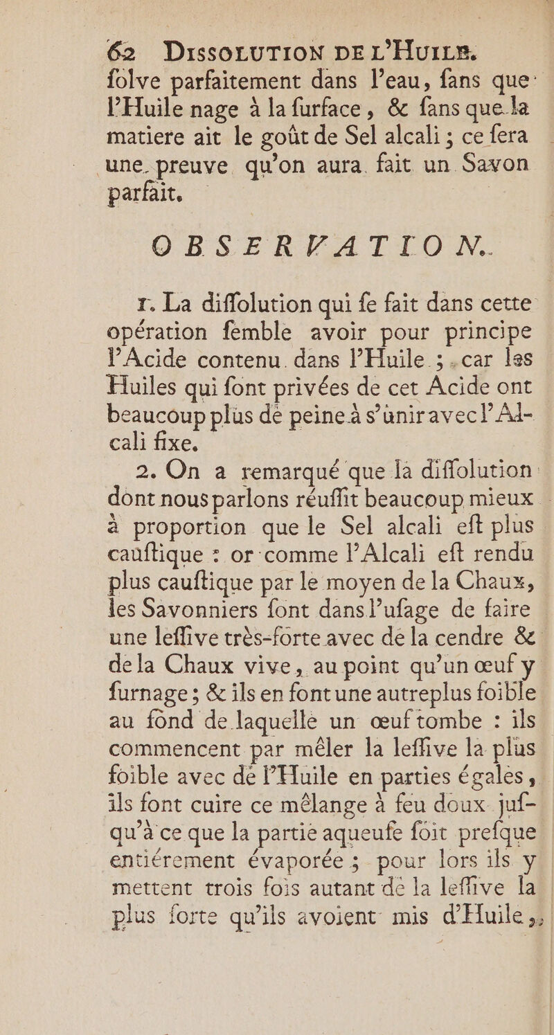 folve parfaitement dans l’eau, fans que: l'Huile nage à la furface, &amp; fans que la matiere ait le goût de Sel alcali ; ce fera une. preuve qu'on aura. fait un Savon parfait, | OBSERVATION. Tr, La diflolution qui fe fait dans cette opération femble avoir pour principe J Acide contenu. dans l’Huile ;.car les Huiles qui font privées de cet Acide ont beaucoup plüs de peine à s’uniravecl Ad- cali fixe. 2. On a remarqué que la diffolution dont nous parlons réuflit beaucoup mieux à proportion que le Sel alcali eft plus cauftique * or:comme l’Alcali eft rendu plus cauftique par le moyen de la Chaux, les Savonniers font dans l’ufage de faire une leflive très-forte avec de la cendre &amp; dela Chaux vive, au point qu’un œuf y furnage ; &amp; ils en fontune autreplus foible au fond de laquelle un œuf tombe : ils commencent par mêler la leffive la plus foible avec de PHuile en parties égales, ils font cuire ce mêlange à feu doux juf- qu’à ce que la partie aqueufe foit prefque entiérement évaporée ; pour lors ils y mettent trois fois autant de la leffive la plus forte qu'ils avoient mis d'Huile,; |