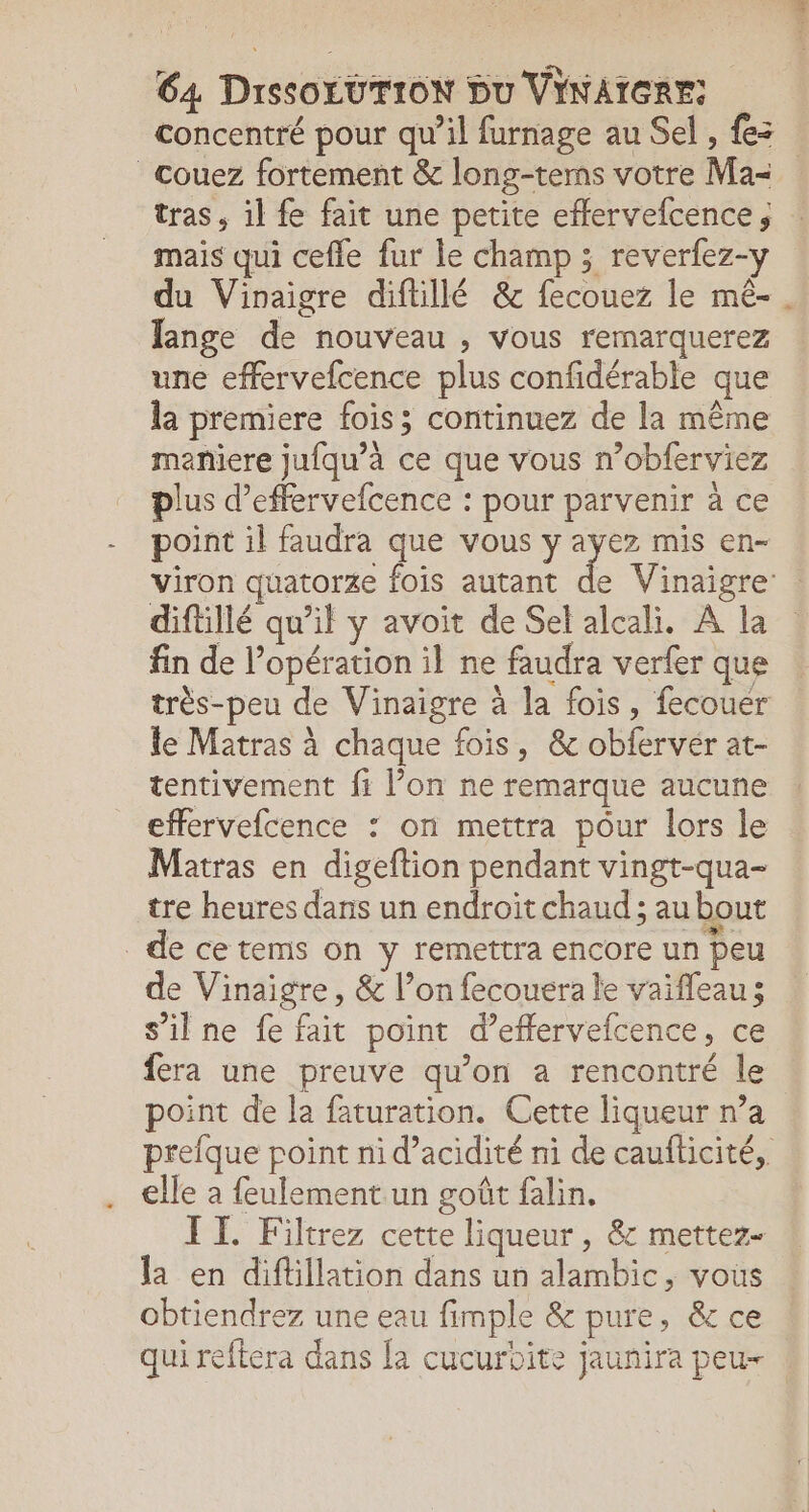 Ca DrssOLUTION Du VINAIGRE: concentré pour qu’il furnage au Sel , {es _couez fortement &amp; long-terns votre Ma- tras, il fe fait une petite effervefcence; mais qui cefle fur le champ ; reverfez-y du Vinaigre diftillé &amp; fecouez le mê- Jange de nouveau , vous remarquerez une effervefcence plus confidérable que la premiere fois; continuez de la même maniere jufqu’à ce que vous n’obferviez plus d’effervefcence : pour parvenir à ce point il faudra que vous y ayez mis en- viron quatorze fois autant de Vinaigre : diftillé qu’il y avoit de Sel alcali. A la fin de l’opération il ne faudra verfer que très-peu de Vinaigre à la fois, fecouer le Matras à chaque fois, &amp; obfervér at- tentivement fi l’on ne remarque aucune effervefcence : on mettra pour lors le Matras en digeftion pendant vingt-qua- tre heures dans un endroit chaud ; au bout de ce tems on y remettra encore un peu de Vinaigre, &amp; l’on fecouera le vaifleau; s’ilne fe fait point d’effervefcence, ce fera une preuve qu’on a rencontré le point de a faturation. Cette liqueur n’a prefque point nid’acidité ni de cauflicité, elle a feulement un goût falin. IT. Filtrez cette liqueur, &amp; mettez- la en diflillation dans un alambic, vous obtiendrez une eau fimple &amp; pure, &amp; ce qui reftera dans fa cucurbite jaunira peu- :