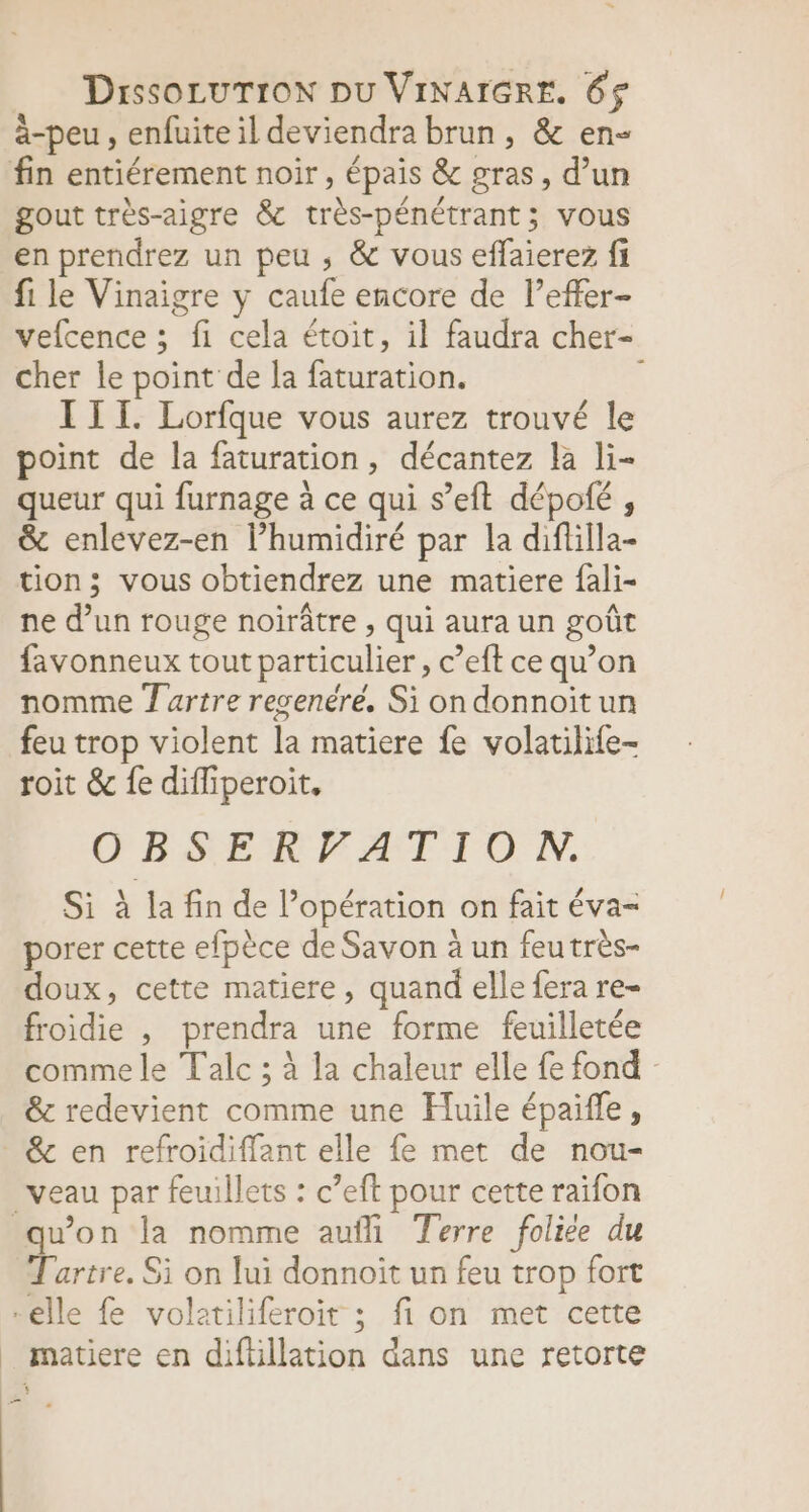 Drssocurron pu VINAIGRE. 6$ à-peu , enfuite il deviendra brun, &amp; en- fin entiérement noir, épais &amp; gras, d’un gout très-aigre &amp; très-pénétrant; vous en prendrez un peu , &amp; vous effaierez fi fi le Vinaigre y caufe encore de l’effer- vefcence ; fi cela étoit, il faudra cher- cher le point de la faturation. III. Lorfque vous aurez trouvé le point de la faturation, décantez la li- queur qui furnage à ce qui s’eft dépolé , &amp; enlevez-en l’humidiré par la diftilla- tion; vous obtiendrez une matiere fali- ne d’un rouge noirâtre , qui aura un goût favonneux tout particulier , c’eft ce qu’on nomme T artre resenéré. Si on donnoit un feu trop violent la matiere fe volatilife- roit &amp; fe difliperoit. ŒBSERFATIIO NN. Si à la fin de l'opération on fait éva- À \ A porer cette efpèce de Savon à un feutrès- , Lo) doux, cette matiere, quand elle fera re froidie , prendra une forme feuilletée comme le Talc ; à la chaleur elle {e fond : &amp; redevient comme une Huile épaifle, &amp; en refroidiffant elle fe met de nou- veau par feuillets : c’eft pour cette raifon qu'on la nomme aufli Terre foliée du Tartre. Si on lui donnoit un feu trop fort -elle fe volatiliferoit ; fi on met cette _ matiere en diftillation dans une retorte —