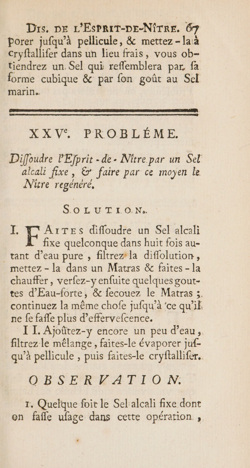 Porer jufqu’à pellicule, &amp; mettez - la à Cryftallifer dans un lieu frais, vous ob- tiendrez un. Sel qui reflemblera par, fa forme cubique &amp; par fon goût au Sel marin. XXV, PROBLÈME Diffoudre l'Efprit - de « Nitre par un Sel alcali fixe, &amp;* faire par ce moyen le Niüre regenére, EMA A I. F ÂïrTES diffoudre un Sel alcali fixe quelconque dans huit fois au- tant d’eau pure , filtrez la diffolution, mettez - la dans un Matras &amp; faites - la chauffer , verfez-y enfuite quelques gout- tes d'Eau-forte, &amp; fecouez le Matras 3. continuez la même chofe jufqu’à ‘ce qu'il ne fe faffe plus d’effervefcence. | I I. Ajoûtez-y encore un peu d’eau, filtrez le mêlange, faites-le évaporer juf- qu’à pellicule , puis faites-le cryftallifer. OBS ERKATTIOW. T. Quelque foit le Sel:alcali fixe dont on fafle ufage dans cette opération ,