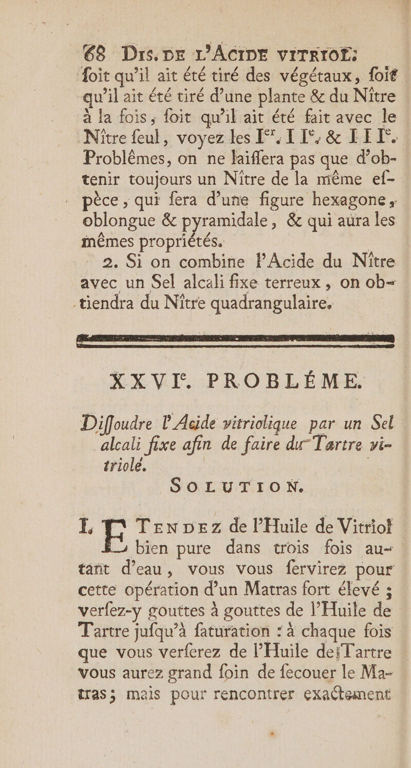 oit qu’il ait été tiré des végétaux, foit | qu’il ait été tiré d’une plante &amp; du Nître à la fois, foit qu'il ait été fait avec le Nitre feul, voyez les FOI EF; &amp; LIT. Problêmes, on ne laïffera pas que d’ob- tenir toujours un Niître de la même ef- pèce , qui fera d’une figure hexagone, oblongue &amp; pyramidale, &amp; qui aura les inêmes propriétés. | 2. Si on combine PAcide du Nître avec un Sel alcali fixe terreux, on ob= tiendra du Niître quadrangulaire. XXVI. PROBLÉME. Diffoudre L Acide vitriolique par un Sel ‘alcali fixe afin de faire du Tartre vi- triole. | | SOLUTION. LE TEenDez de l’Huile de Vitriol bien pure dans trois fois au- tant d’eau, vous vous fervirez pour cette opération d’un Matras fort élevé ; verfez-y gouttes à gouttes de l’Huile de Tartre jufqu’à faturation : à chaque fois que vous verferez de l'Huile de;Tartre vous aurez grand foin de fecouer le Ma- tras; mais pour rencontrer Exactement Li