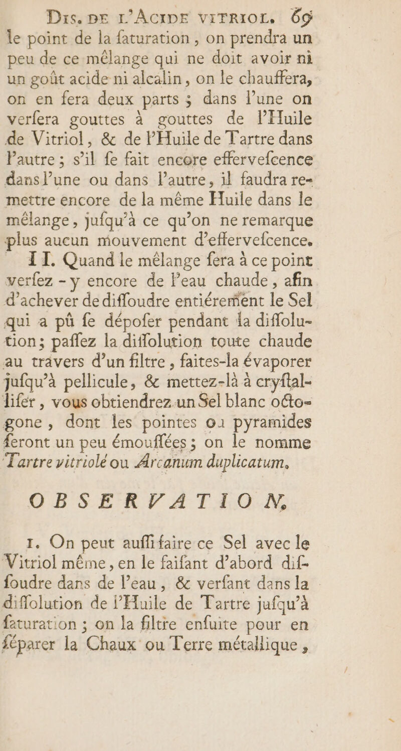 le point de la faturation , on prendra un peu de ce mêlange qui ne doit avoir ni un goût acide ni alcalin, on le chauffera, on en fera deux parts ; dans l’une on verfera gouttes à gouttes de l’Huile de Vitriol, &amp; de PHuile de Tartre dans Pautre ; s’il fe fait encore effervefcence dans l’une ou dans l’autre, 1l faudra re- mettre encore de la même Huile dans le mélange, jufqu’à ce qu’on ne remarque plus aucun mouvement d’effervefcence. _ AT. Quand le mélange fera à ce point verfez - y encore de l’eau chaude, afin d'achever de difloudre entiérement le Sel qui a pû fe dépofer pendant la diflolu- tion; pañlez la diflolution toute chaude au travers d’un filtre , faites-la évaporer jufqu’à pellicule, &amp; mettez-là à cryftal- lifer , vous obtiendrez un Sel blanc otto- gone, dont les pointes o1 pyramides #eront un peu émouflées ; on le nomme Tartre vitriolé ou Arcanum duplicatum. CBSERFVATAON 1. On peut auffifaire ce Sel avec le Vitriol même , en le faifant d’abord dif. foudre dans de l’eau, &amp; verfant dans la diflolution de Huile de Tartre jufqu’à faturation ; on la filtre enfuite pour en féparer la Chaux ou Terre métallique,