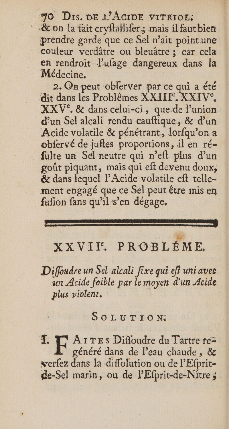 &amp;con la fait cryftaklifers mais il fautbien prendre garde que ce Sel n’ait pointune Couleur verdâtre ou bleuâtre ; car cela en rendroit J’ufage dangereux dans la Médecine. 2. On peut ‘obferver par ce qui a été dit dans les Problêmes XXIIE. XXIV°, XXV®. &amp; dans celui-ci, que de l’union d’un Sel alcali rendu cauftique, &amp; d’un Acide volatile &amp; pénétrant, lorfqu’on a obfervé de juftes proportions, il en ré- fulte un Sél neutre qui n’eft plus d’un goût piquant, mais qui eft devenu doux, &amp; dans lequel Acide volatile eft telle- ment engagé que ce Sel peut être mis en fufion fans qu'il s’en dégage. XXVII. PROBLÈME. Diffudre un Sel alcali fixe qui eff uni avec an Acide foible par le moyen d'un Acide plus violent. SOLUTION: E A1TESs Difloudre du Tartre re= généré dans de l’eau chaude, &amp; werfez dans la diffolution ou de l’Efprit- de-Sel marin, ou de PEfprit-de-Nitre