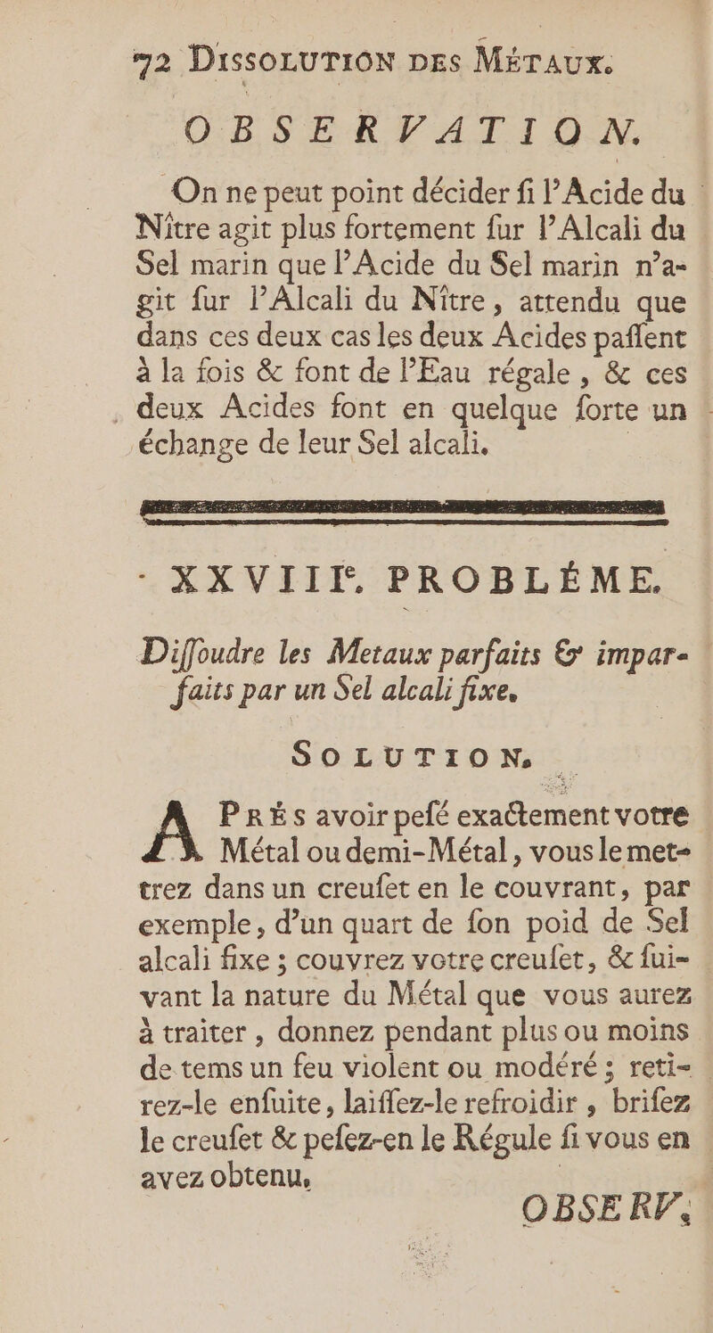 OBSERVATION. On ne peut point décider fi P'Acide du Nitre agit plus fortement fur PAlcali du Sel marin que PAcide du Sel marin n’a- git fur lPAlcali du Niître, attendu que dans ces deux cas les deux Acides paflent à la fois &amp; font de l'Eau régale, &amp; ces deux Acides font en quelque forte un : échange de leur Sel alcali, Diffoudre les Metaux parfaits &amp; impar- | faits par un Sel alcali fixe, SOLUTION À PRÈS avoir pefé exactement votre Métal ou demi-Métal, vous le met- trez dans un creufet en le couvrant, par : exemple, d’un quart de fon poid de Sel alcali fixe ; couvrez votre creulet, &amp; {ui- . vant la nature du Métal que vous aurez à traiter , donnez pendant plus ou moins de tems un feu violent ou modéré ; reti= . rez-le enfuite, laïffez-le refroidir , brifez le creufet &amp; pefez-en le Régule fi vous en : avez obtenu, | OBSERF,