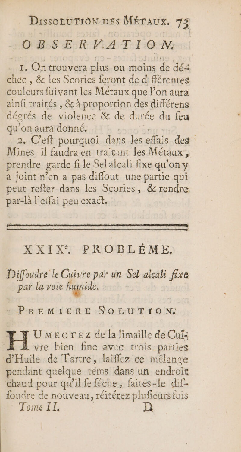 Dissontronwr DES MÉTAUXx. 75 OBSERVATION. 1. Ontrouvera plus ou moins de dé: -chec , &amp; les Scories feront de différentes couleurs füivant les Métaux que l’on aura ainfi traités , &amp; à proportion des différens dégrés de Sole &amp; de durée du feu qu’on aura donné. | 2. C’eft pourquoi dans les eifais des Mines il faudra en tra'tant les Métaux ” prendre garde fi le Sel alcali fixe qu'on y a Joint n’en a pas diffout une partie qui peut refter dans les Scories, &amp; rendre par-là l’effai peu exact. XXIX, PROBLÈME. Diffoudre le Cuivre par un Sel alcali fire pre la voie humide. | nur SOLUTION. UmEecTEz de la limaille de Cuis vre bien fine avec trois parties d'Huile de Tartre, laiffez ce mélange pendant quelque téms dans un endroit chaud pour qu’il fe féche, faites-le dif- foudre de nouveau, réitérez plufieurs fois Tome IL,