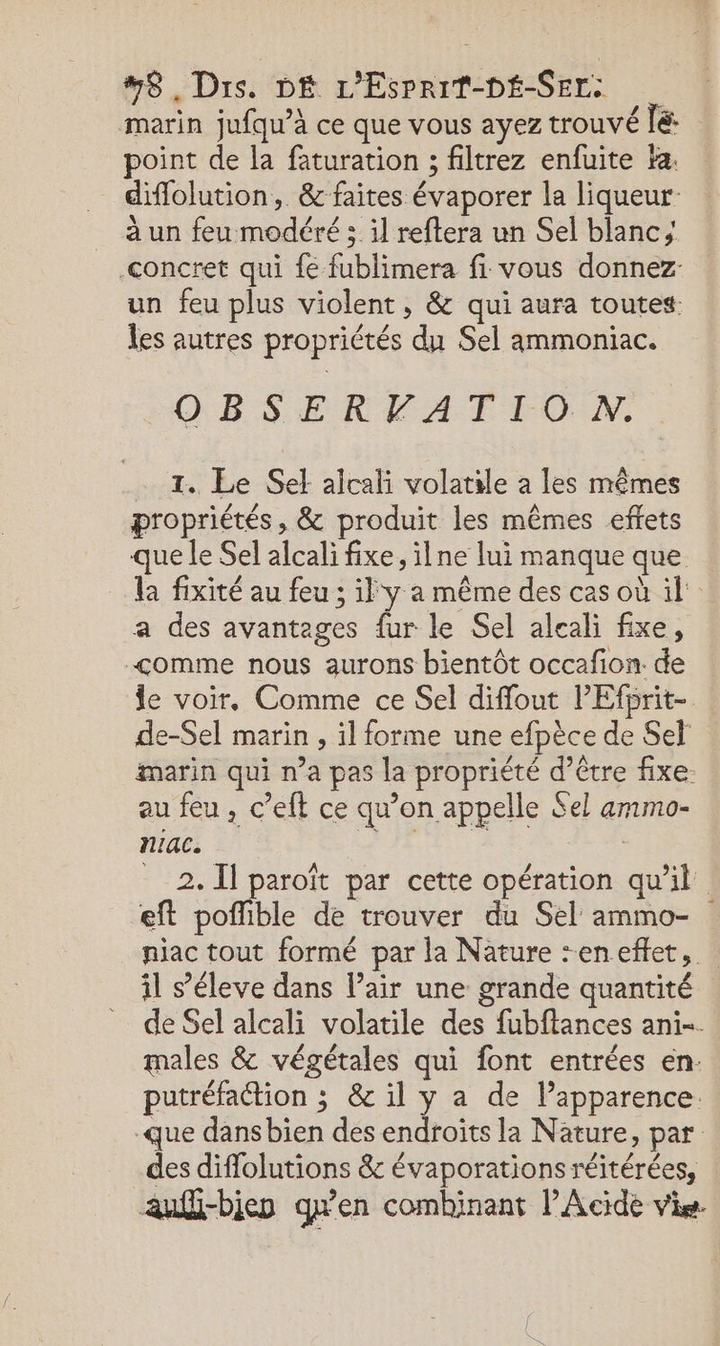 8, Dis. DÉ L'EsPpriT-DÉ-SEr: marin jufqu’à ce que vous ayez trouvé [é: point de la faturation ; filtrez enfuite #a. diflolution, &amp; faites évaporer la liqueur _ àun feu modéré ; il reftera un Sel blanc; concret qui fe fublimera fi vous donnez un feu plus violent, &amp; qui aura toutes: les autres propriétés du Sel ammoniac. OBSERVATION. … 1. Le Set alcali volatile à les mêmes propriétés, &amp; produit les mêmes effets que le Sel alcali fixe, ilne lui manque que a des avantages fur le Sel aleali fixe, &lt;omme nous aurons bientôt occafion. de de-Sel marin , il forme une efpèce de Sel au feu , c’eft ce qu’on appelle Sel ammo- niac. | __2. Il paroît par cette opération qu'il eft poflible de trouver du Sel ammo- il s’éleve dans l’air une grande quantité putréfaétion ; &amp; il y a de l'apparence. des diflolutions &amp; évaporations réitérées, .