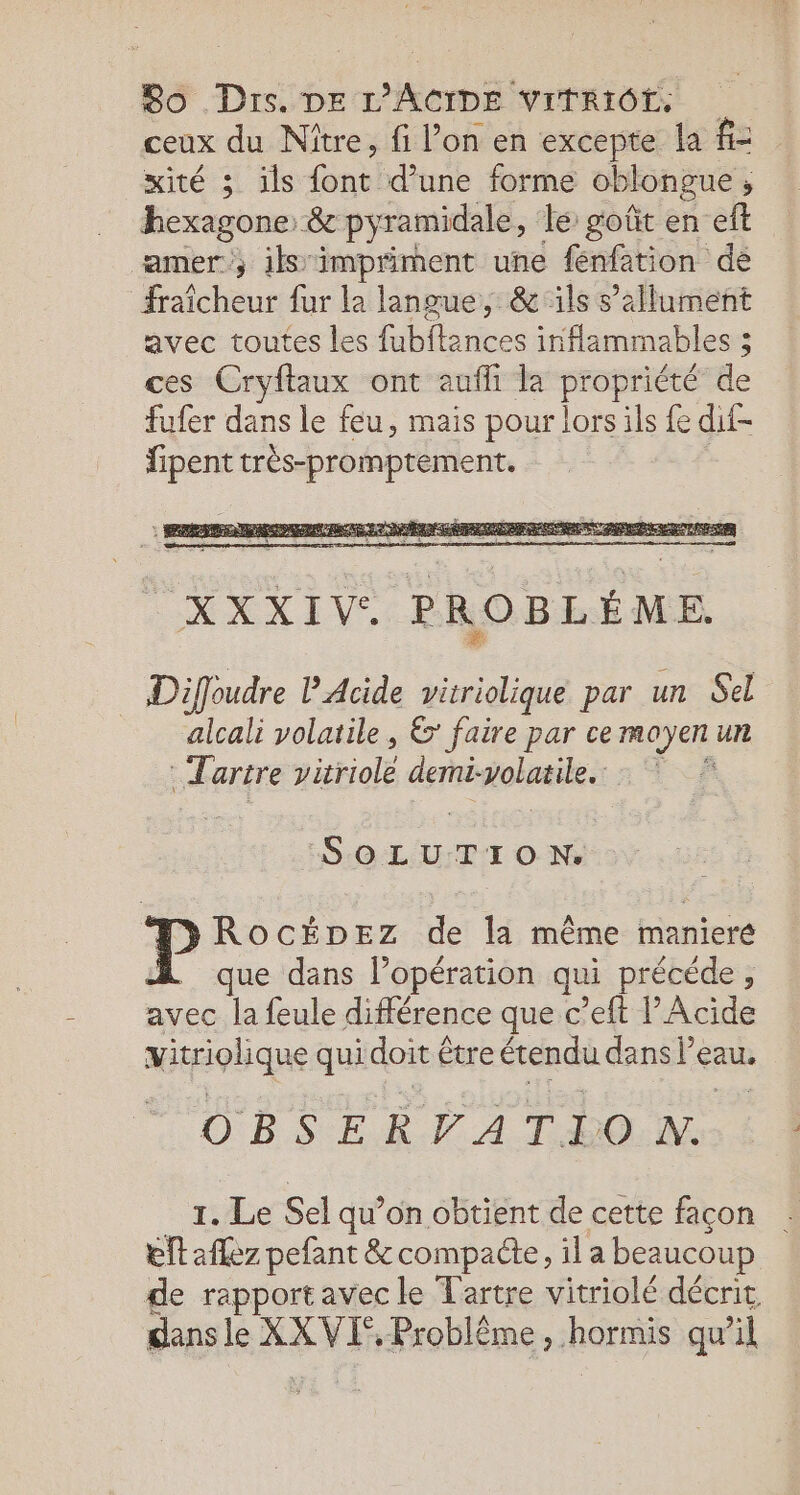 ceux du Nître, fi l’on en excepte la f= xité 5 ils ras d’une forme oblongue ; hexagone &amp; py ramidale, le: goût en ef amer, ils impriment une fenfation de fraîcheur fur la langue, &amp; ils s’allument avec toutes les fubftances inflammables 3 ces Cryftaux ont aufli la propriété de fufer dans le feu, mais pour lors ils fe dif- fipent très-promptement. Diffoudre P'Acide vitriolique par un Sel alcali volatile, 6 faire par ce MOYEN U artre jitriolé demi: volatile. | pente ROCcÉDEZ de la même maniere que dans l’opération qui précéde , avec la feule différence que c’eft lAcide vitriolique qui doit être étendu dans l’eau. OBSERPATION. 1. Le Sel qu’on obtient de cette façon eftaflez pefant &amp; compacte, il a beaucoup de rapport avec le Tartre vitriolé décrit dansle XXVIE, Problème, hormis qu al