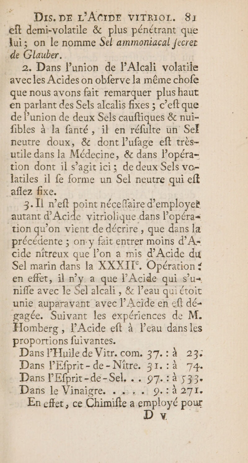 æft demi-volatile &amp; plus pénétrant que lui; on le nomme Sel ammoniacal fecrer de Glauber. 2. Dans lunion de lAlcali volatile avec les Acides on obferve la même chofe que nous avons fait remarquer plus haut en parlant des Sels alcalis fixes ; c’eft que de lunion de deux Sels cauftiques &amp; nui- fibles à la fanté , il en réfulte un Sef neutre doux, &amp; dont l’ufage eft très- utile dans la Médecine, &amp; dans lPopéra- tion dont il s’agit ici; de deux Sels vo- latiles il fe forme un Sel neutre qui eft _aflez fixe. 3. Il n’eft point néceffaire d'employer autant PAcide vitriolique dans lopéra« tion qu’on vient de décrire, que dans la précédente ; on:y fait entrer moins d’A« cide nitreux que l’on a mis d’Acide du Sel marin dans la XXXIT°. Opération # en effet, il n’y a que l’Acide qui s’u« nifle avec le Sel alcali , &amp; l’eau quiétoit unie auparavant avec |’ Acide en eft dé- -gagée. Suivant les expériences de M. Homberg , lAcide eft à l’eau dansles proportions fuivantes. Dans l’'Huile de Vitr. com. 37.:à 23: Dans PEfprit-de-Nitre. 31.:à 74. Dans l’'Efprit-de-Sel, . . 97.:à 533. Dans le Vinaïigre. . .. . 9.:à 27I. En effet, ce Chimifte su. pour Y De fe