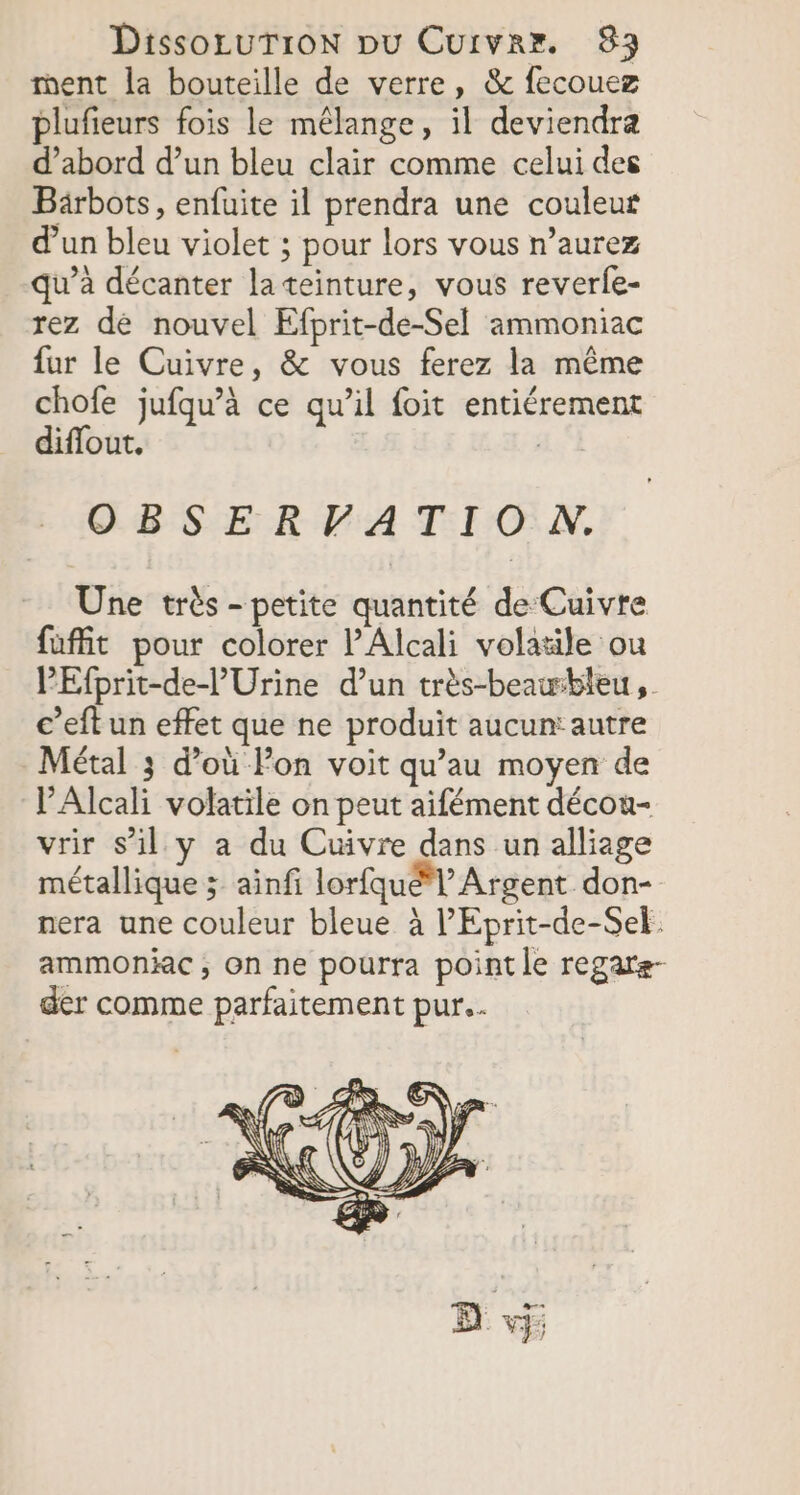 ment la bouteille de verre, &amp; fecouez r 1 . A . . plufieurs fois le mélange, il deviendra d’abord d’un bleu clair comme celui des Bärbots, enfuite il prendra une couleur d'un bleu violet ; pour lors vous n’aurez qu’à décanter la teinture, vous reverle- rez de nouvel Efprit-de-Sel ammoniac fur le Cuivre, &amp; vous ferez la même chofe jufqu’à ce qu’il foit entiérement diflout. OBSERVATIO N. Une très - petite quantité de Cuivre fufit pour colorer l’'Alcali volatile ou PEfprit-de-l’'Urine d’un très-beausbleu ,. c’eft un effet que ne produit aucun: autre Métal 3 d’où Fon voit qu’au moyen de l’Alcali volatile on peut aifément décou- vrir s’il y a du Cuivre dans un alliage métallique ; ainfi lorfquél’ Argent don- nera une couleur bleue à lEprit-de-Sel. ammoniac ; On ne pourra point le regare- der comme parfaitement pur...