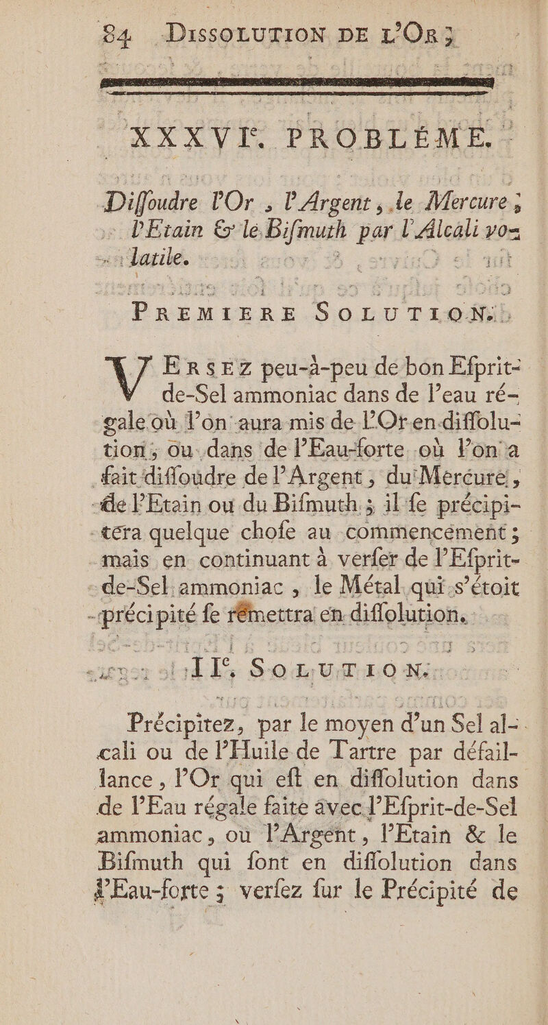 Re ï ! ï ; É AE à : hs 4 £ È À XXXVI PROBLÈME. | Diffoudre Or ; l Argent ; Le Mercure ; l'Etain &amp; le. he par Laleg yo laule. | a SOLUTION: V4 ERSEZ peu-à-peu de bon Efprit- de-Sel ammoniac dans de l’eau ré- gale où l’on aura mis de l’Ot-en.diffolu- tion, ou. dans de lEau-forte où lon a fait difloudre de l’Argent , du Mercure, -de PEtain où du Bifmuth ; ; il fe précipi- -téra quelque chofe au commencément ; mais en continuant à verfer de l” Efprit- de-Sel:2mmoniac , le Métal qui.s’étoit . PÉcpié fe rémettra eh. diflolution. HIS SonurioN Bite par le MOYEN dun n Sel al- cali ou de PHluile de Tartre par défail- Jance , l’'Or qui eft en diflolution dans de P'Eau régale faite vec l’Efprit-de-Sel ammoniac, ou l’Argent, l’Etain &amp; le Bifmuth qui font en diflolution dans ur verfez fur le Précipité de