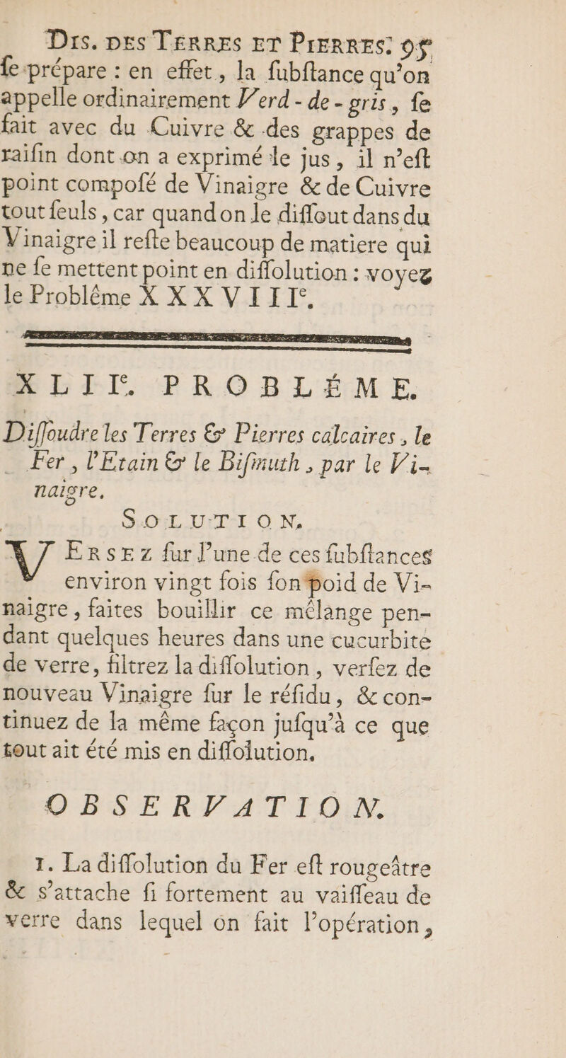 Dis. pes TERRES ET PrERRES 0$ fe prépare : en effet, la fubftance qu’on appelle ordinairement Perd - de - gris, {e fait avec du Cuivre &amp; des grappes de raifin dont .on a exprimé le jus, il n’eft point compolé de Vinaigre &amp; de Cuivre tout feuls, car quand on le diffout dans du Vinaigre il refte beaucoup de matiere qui ne fe mettent point en diflolution : voyez le Problême XX X VIII. . ve RSR ENE TER RER RP EPS XLII PROBLÉME. Diffoudre les Terres &amp; Pierres calcaires, le . Fer, Etain &amp; le Bifinuth , par le Vi naigre, | GOIL UrTI O N, ERSE z fur l’une de ces fubflances environ vingt fois fon‘boid de Vi- naigre , faites bouillir ce mélange pen- dant quelques heures dans une cucurbite de verre, filtrez la diffolution, verfez de nouveau Vinaigre fur le réfidu, &amp;con- tinuez de la même façon jufqu’à ce que fout ait été mis en diflolution, OBSERVFATION. I. La diffolution du Fer eft rougeître &amp; s'attache fi fortement au vaiffleau de verre dans lequel 6n fait lopération,