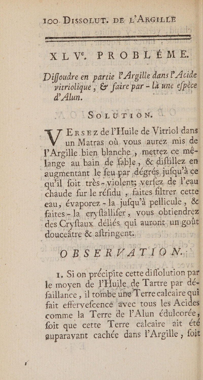 XLV. PROBLÉME Diffoudre en partie lArgille dans P Acide. “vitriolique ; &amp;* faire par - la une efpèce d’Alun. SOLUTION. : V/ Ersez de l’'Huile de Vitriol dans un Matras où, vous aurez mis de PArgille bien blanche, mettez ce mê- lange au bain de fable, &amp;c diftillez en augmentant le feu-par dégrés, jufqu'à ce qu'il foit très- violents xerlez de l’eau chaude fur le réfidu . faites filtrer, cette. eau, évaporez - la_jufqu’à pellicule, &amp; faites- la cryftallifer, vous obtiendrez des Cryftaux déliés, qui auront umgoût douceñtre &amp; aftringent:. Ho DBSERMATIO Ni . Ê Je à CU SALE 1. Si on précipite cette diflolution par le moyen de l’Hluile de Tartre par dé- faillance , il tombe une Terre calcaire qui fait effervefcencé avec tous les Acides comme la Terre de PAlun édulcorée; foit que cette Terre calcaire ait été ‘ 22 , . . guparavant cachée dans l’Argille foit