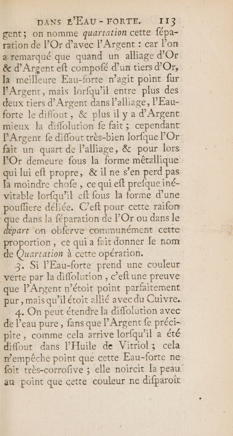 gent; on nomme quartation cette fépa- ration de POr d’avec lArgent : car l’on a remarqué que quand un alliage d'Or &amp; d'Argent eft compofé d’un tiers d'Or, la meilleure Eau-forte n’agit point fur PArgent, mais lorfqu’il entre plus des deux tiers d'Argent dans l’alliage, l'Eau- forte le diffout, &amp; plus il y a d'Argent mieux la diffolution fe fait; cependant PArgent fe diflout très-bien lorfque POr fait un quart de l’alliage, &amp; pour lors POr demeure fous la forme métallique qui lui eft propre, &amp; il ne s’en perd pas la moindre chofe , ce qui eft prefque iné- vitable lorfqu’il eft fous la forme d’une pouffiere déliée. C’eft pour cette raïfon que dans la féparation de l’Or ou dans le depart on obferve communément cette proportion, ce qui a fait donner le rom de Quartation à cette opération. | 3. Si l'Eau-forte prend une couleur verte par la diffolution , c’eftune preuve que l’Argent n’étoit point parfaitement pur, mais qu’il étoit allié avec du Cuivre. 4. On peut étendre la diflolution avec de l’eau pure, fans que PArgent fe préci- pite, comme cela arrive lorfqu’il a été diffout dans l’Huile de Vitriol; cela mempêche point que cette Eau-forte ne foit très-corrofive ; elle noircit la peau’ au point que cette couleur ne difparoiït