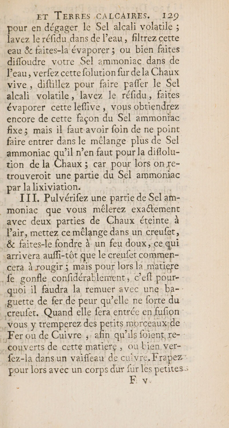 pour en dégager le Sel alcali volatile ; lavez le réfidu dans de l’eau, filtrez cette eau &amp; faites-la évaporer ; ou bien faites difloudre votre Sel ammoniac dans de l’eau, verfez cette folution fur dela Chaux vive, diftillez pour faire pafler le Sel alcali volatile, lavez le réfidu, faites évaporer cette leflive, vous obtiendrez encore de cette façon du Sel ammonïac fixe; mais il faut avoir foin de ne point faire entrer dans le mêlange plus de Sel ammoniac qu’il n’en faut pour la difloiu- tion de la Chaux ; car pour lors on re- trouveroit une partie du Sel ammoniac par la lixiviation. | ; , III. Pulvérifez une partie de Sel am- _moniac que vous mêlerez exactement avec deux parties de Chaux éteinte, à Pair, mettez ce mélange dans un creufer, …&amp; faites-le fondre à un feu doux, ce qui arrivera auffi-tôt que le creufet commen- _cera à rougir ; mais pour lors la matiere .fe gonfle confidérablement, c’eft pour- quoi il faudra la remuer avec une ba-- guette de fer de peur qu’elle ne forte du _.creufet. Quand elle fera entrée en fufion Vous y tremperez des petits morceaux;de Fer ou de Cuivre ;: afin qu'ils foient re- couverts de cette matiere, ou bien ver- fez-la dansun vaifleau de cuivre. Frapez” pour lors avec un corps dur fur les petites: E y. _