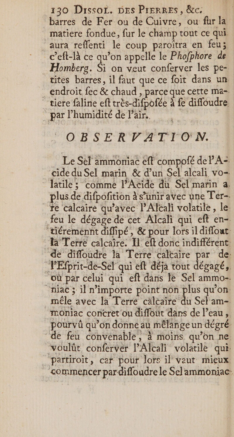 barres de Fer ou de Cuivre, ou fur la matiere fondue, fur le champ tout ce qui . aura reffenti le coup paroîtra en feu; _ceft-là ce qu’on appelle le Phofphore de : Homberg. Si on veut conferver les pe- tites barres, il faut que ce foit dans un . endroit fec &amp; chaud , parce que cette ma- _tiere faline eff très-difpofée à fe diffoudre par l'humidité de l'air. OBSERVATIO'N. Le Sel ammoniac eff compofé de PA: ‘cidedu Sel marin &amp; d’un Sel alcali vo- latile ; comme l'Acide du Sel marin a, plus de difpofition à s’unir avec une Ter- Te calcaire qu'avec l’Alcali volatile, le. feu le dégage dé cet Alcali qui eft en- ‘tiéremennt diffipé, &amp; pour lors il diffout Ra Terre calcaire. Il. eft donc indifférent. de difloudre la Terre caltaire par de: _PEfprit-de-Sel qui eft déja tout dégagé, où par celui qui eft dans le Sel ammo- “niac 3 il nimporte point non plus qu’on: mêle avec la Terre calcaire du Sel'am- ‘moniac concret ou diffout dans de l’eau, pourvüû qu’on donne au mêlange un dégré: de feu convenable, à moins qu’on ne. voulüt conferver l’Alcali volatile qui partiroit, car pour lors il vaut mieux . &lt;ommencer pardifloudrele Sel ammoniac