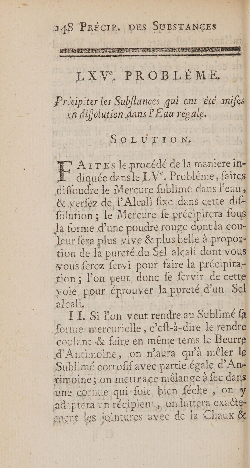 448 PRÉCIP. DES SUBSTANÇES Précipiter Les Subflances qui ont ete mifes en difjolution dans PE au régale. + SOL LION Æ AiTEs le procédé de la maniere in- Æ diquée dansle LV”. Problème, faites difioudre le Mercure fublimé dans eau, &amp; verfez de PAlceli fixe dans cette dif- {olution ; le Mercure le précipitera fous: Ja forme d’une poudre rouge dont da cous leur fera plus vive &amp; plus belle à propor- tion de la pureté.du Sel alcali dont vous vous ferez fervi pour faire la précipita= tion; l’on peut donc fe fervir de cette voie pour éprouver la pureté d'un Sel I I. Si l’on veut rendre au Sublimé fa forme mercurielle, c’eft-à-dire le rendre coulent &amp; faire en même tems Le Beurre d'Antimoine, ,on n'aura qu’à mêler le Sublimé corrofif avec partie égale d’Ans timoine; on mettraçe mélange à fec dans une cornveiqui foit bien fèche , on ÿ adeptera un récipien,, on futtera .exaétes amert les jointures avec de la Chaux