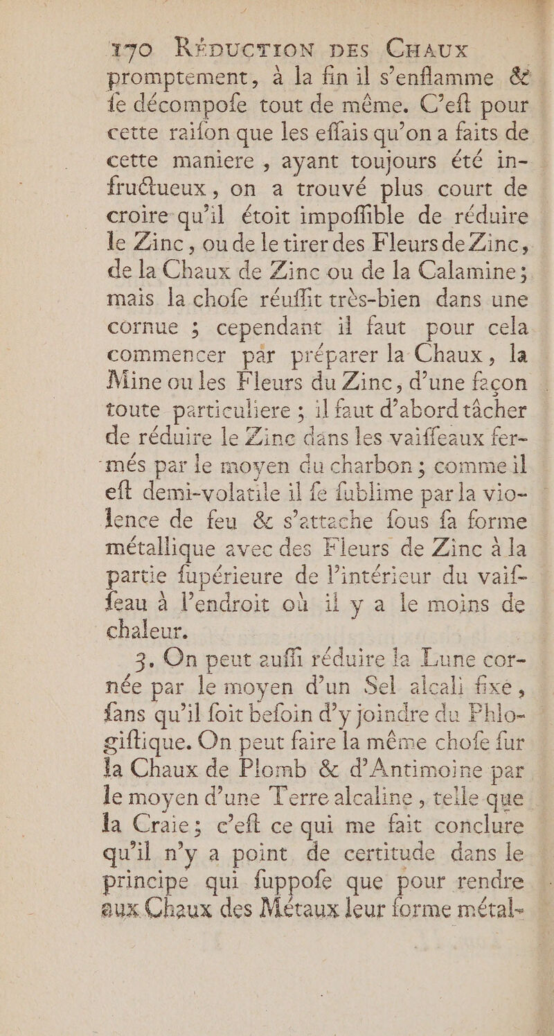 promptement, à la fin il s’enflamme &amp; ie décompofe tout de même. C’eft pour. cette raifon que les effais qu’on a faits de cette maniere , ayant toujours été in- fruétueux , on a trouvé plus court de croire qu'il étoit impoñhble de réduire le Zinc, ou de letirer des Fleurs de Zinc, de la Chaux de Zinc ou de la Calamine; mais la chofe réuffit très-bien dans une cornue ; cependant il faut pour cela. commencer par préparer la Chaux, la Mine ou les Fleurs du Zinc, d’une feçon toute particuliere ; il faut d’abordtâcher de réduire le Zine dans les vaiffeaux fer- “més par le moyen du charbon; commeil eft demi-volatile il fe fublime par la vio- lence de feu &amp; s'attache fous fa forme métallique avec des Fleurs de Zinc à la partie fupérieure de l’intérieur du vaif- feau à l'endroit où il y a le moins de chaleur. 3. On peut eufñ réduire la Lune cor- née par le moyen d’un Sel alcali fxé, fans qu’il foit befoin d’y joindre du Phlo- giftique. On peut faire la même chofe {ur la Chaux de Plomb &amp; d’Antimoine per le moyen d’une Terre alcaline , telle que . la Craie; c’efl ce qui me fait conclure qu'il n’y a point de certitude dans le principe qui fuppofe que pour rendre aux Chaux des Métaux leur forme métal-