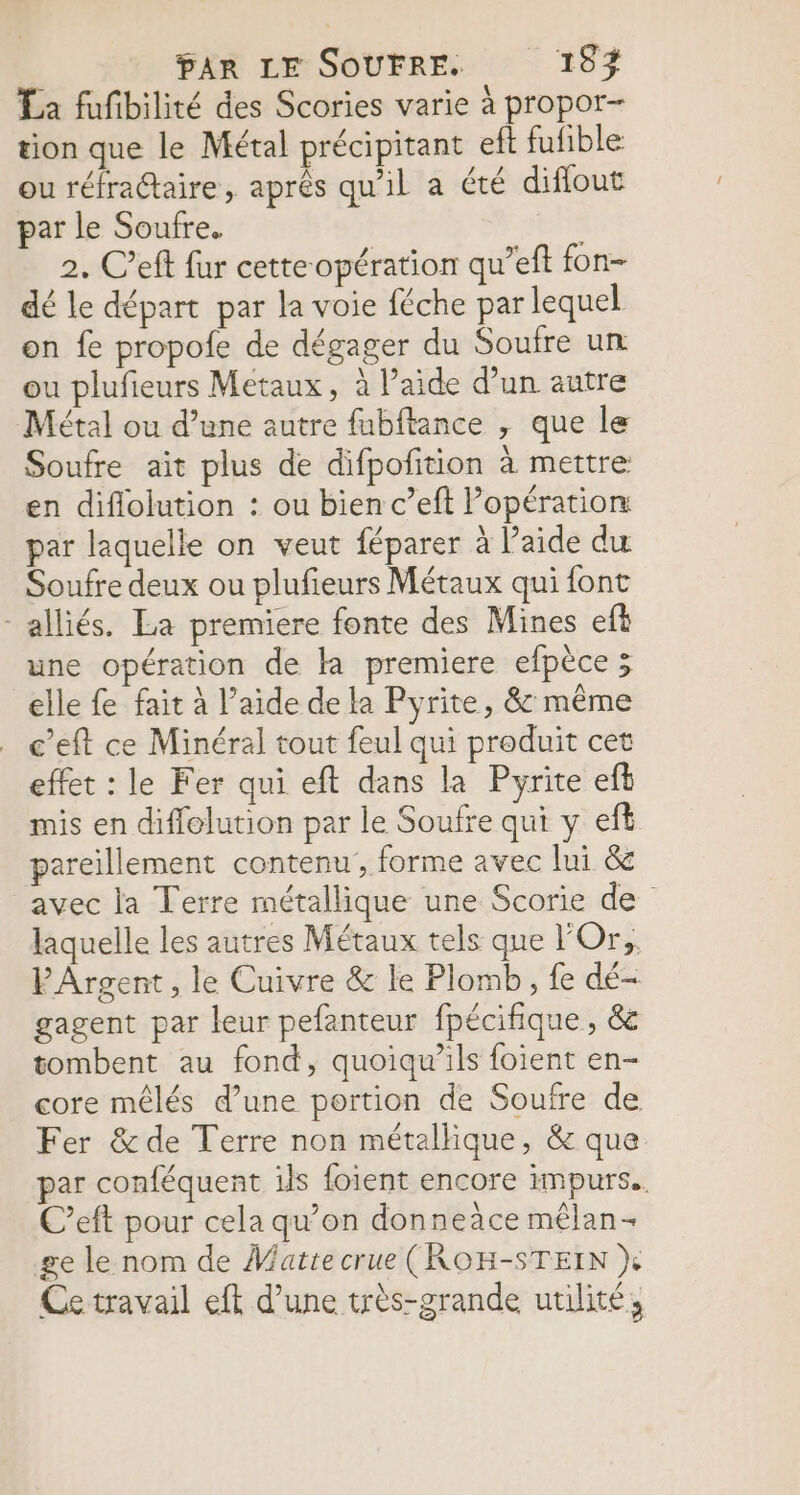 La fufibilité des Scories varie à propor- tion que le Métal précipitant eft fufible ou réfra@aire, après qu'il a été diffout par le Soufre. 2. C’eff fur cette opération qu’eft fon- dé le départ par la voie féche par lequel on fe propofe de dégager du Soufre un ou plufieurs Metaux, à Paide d’un autre Métal ou d’une autre fubftance , que le Soufre ait plus de difpofition à mettre en diflolution : ou bien c’eft l'opération par laquelle on veut féparer à l’aide du Soufre deux ou plufieurs Métaux qui font alliés. La premiere fonte des Mines eft une opération de la premiere efpèce ; elle fe fait à l’aide de la Pyrite, &amp; même c’eft ce Minéral tout feul qui produit cet effet : le Fer qui eft dans la Pyrite efb mis en diffolution par le Soufre qui y eft pareillement contenu , forme avec lui &amp; avec la Terre métallique une Scorie de laquelle les autres Métaux tels que Or, PArgent, le Cuivre &amp; le Plomb, fe dé gagent par leur pefanteur fpécifique, &amp; tombent au fond, quoiqu’ils foient en- core mêlés d’une portion de Soufre de Fer &amp; de Terre non métallique, &amp; que par conféquent ils foient encore impurs.. C’eft pour cela qu’on donneäce mêlan- ge le nom de Vatte crue (ROH-STEIN } Ce travail eft d’une très-grande utilité,