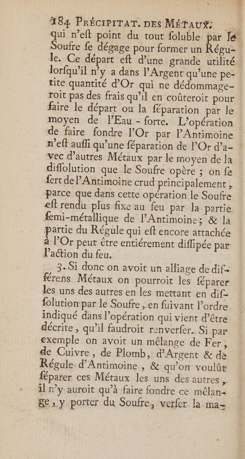 « en à 184 PRÉCIPITAT. DES MÉTAUX qui n’eft point du tout foluble par fe! Soufre fe dégage pour former un Régu- le. Ce départ eft d’une grande utilité lorfqu’il ny a dans PArgent qu’une pe= tite quantité d'Or qui ne dédommage- Toit pas des frais qu'il en coûteroit pour faire le départ ou la fparation par le moyen de l'Eau - forte. L'opération de faire fondre l’Or par l’Antimoine n'eft aufli qu’une féparation de l’Or d’a- vec d’autres Métaux par le moyen de Ja diffolution que le Soufre opère ; on fe fert de l’Antimoine crud principalement , Parce que dans cette opération le Soufre eit rendu plus fixe au feu par la partie fmi-métallique de lPAntimoines &amp; la partie du Régule qui eft encore attachée à l’Or peut être entiérement diffipée par lPaction du feu. 3-Si donc on avoit un alliage de dif= férens Métaux on pourroit les féparer les uns des autres en les mettant en dif- {olution: par le Soufre ,. en fuivant l’ordre indiqué dans l’opération qui vient d’être décrite , qu’il faudroit renverfer. Si par exemple on avoit un mélange de Fer, de Cuivre, de Plomb, d'Argent &amp; de Régule. d’Antimoine , &amp; qu'on voulût féparer ces Métaux les uns des autres 4 il n’y auroit qu’à faire fondre ce mélan&lt; gey porter du Soufre, verfer la ma=