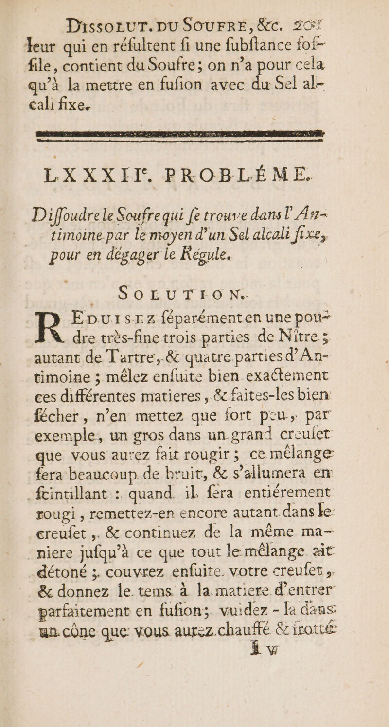 Yeur qui en réfultent fi une fubftance fot- file, contient du Soufre; on n’a pour cela qu’à la mettre en fufion avec du Sel al- cali fixe. Diffoudre le Soufrequi fe trouve dans! A#- timoine par le moyen d’un Sel alcali fixe, pour en désager le Kégule. .:SOEUTEO N: R Epu1sEz féparémenten une pour dre très-fine trois parties de Niître ; autant de Tartre,.&amp; quatre parties d’An- timoine ; mêlez enftute bien exactement ces différentes matieres, &amp; faites-les bien: fécher , n’en mettez que fort peu, par exemple, un gros dans un-grand creuiet que vous au’ez fait rougir ; ce mélange fera beaucoup. de bruit, &amp; s’allumera en _fcintillant :. quand. il fera entiérement rougi , remettez-en encore autant dans ke creufet ,. &amp; continuez de la même ma- _niere jufqu’à ce que tout lemêlange at détoné ;. couvrez enfuite votre creufet &amp; donnez le tems à la. matiere d'entrer parfaitement en fufion;. vuidez - la dans a. cône que vous RARE &amp; frotté: à f