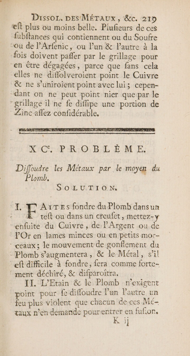 æft plus ou moins belle. Plufeurs de ces fubftances qui contiennent ou du Soufre “ou de l’Arfenic, ou l’un &amp; l’autre à la ois doivent pafler par le grillage pour “en Ctre dégagées, parce que fans cela €lles ne diflolveroient point le Cuivre &amp; ne s’uniroient point avec lui; cepen- “dant on ne peut point nier que-par le “grillage il ne fe diffipe une portion de Zinc affez confidérable. Diffoudre les Métaux par le moyen du Plomb, SO DICO N 4 N'Ax:TeEs fondre du Plomb dansun : À teft ou dansun creufet, mettez-y enfuite du Cuivre, de l’Argent ou de POr en lames minces ou-en petits mor- ceaux; le mouvement de gonflement du - Plomb s’augmentera, &amp; le Métal, sil ‘eft difficile à fondre, fera comme forte- ‘ment déchiré, &amp; difparoitra. IT. L’Etain &amp; le Plomb n'exigent point pour fe diffoudre l’un Pautre un feu plus violent que chacun de-ces Mé- taux n’en demande pour Fes en fufion, Gi