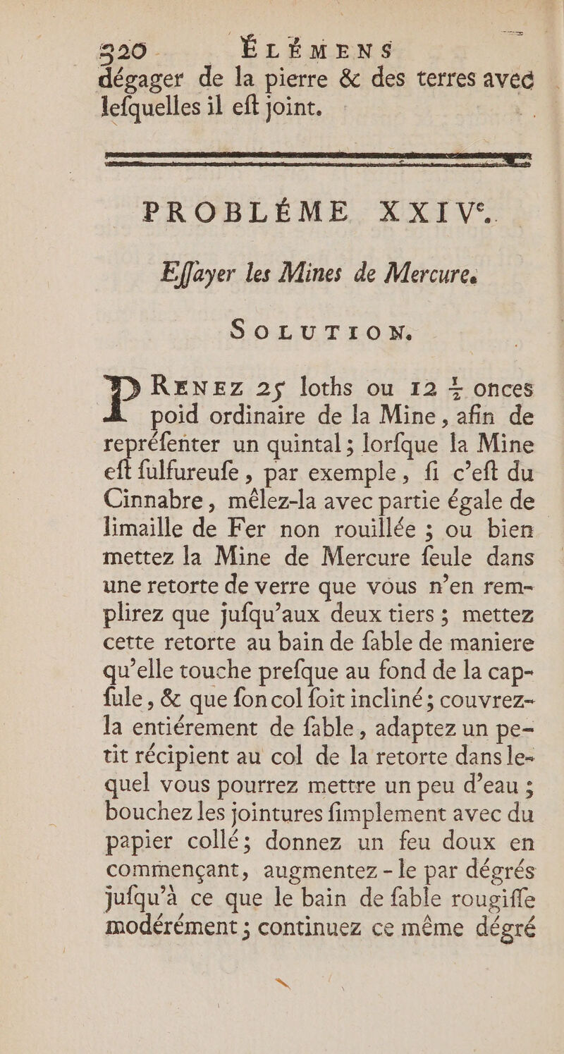 HE à dégager de la pierre &amp; des terres avec lefquelles il eft joint. PROBLÉME XXIV&lt; Effayer les Mines de Mercure. SOLUTION. P RENEZ 2$ loths ou 12 + onces poid ordinaire de la Mine, afin de repréfenter un quintal; lorfque la Mine eft fulfureufe , par exemple, fi c’eft du Cinnabre, mêlez-la avec partie égale de Himaille de Fer non rouillée ; ou bien mettez la Mine de Mercure feule dans une retorte de verre que vous n’en rem- plirez que jufqu’aux deux tiers ; mettez cette retorte au bain de fable de maniere qu’elle touche prefque au fond de la cap- fule , &amp; que fon col foit incliné; couvrez- la entiérement de fable, adaptez un pe- tit récipient au col de la retorte dans le- quel vous pourrez mettre un peu d’eau ; bouchez les jointures fimplement avec du papier collé; donnez un feu doux en commençant, augmentez - le par dégrés jufqu’à ce que le bain de fable rougiffe modérément ; continuez ce même dégré N