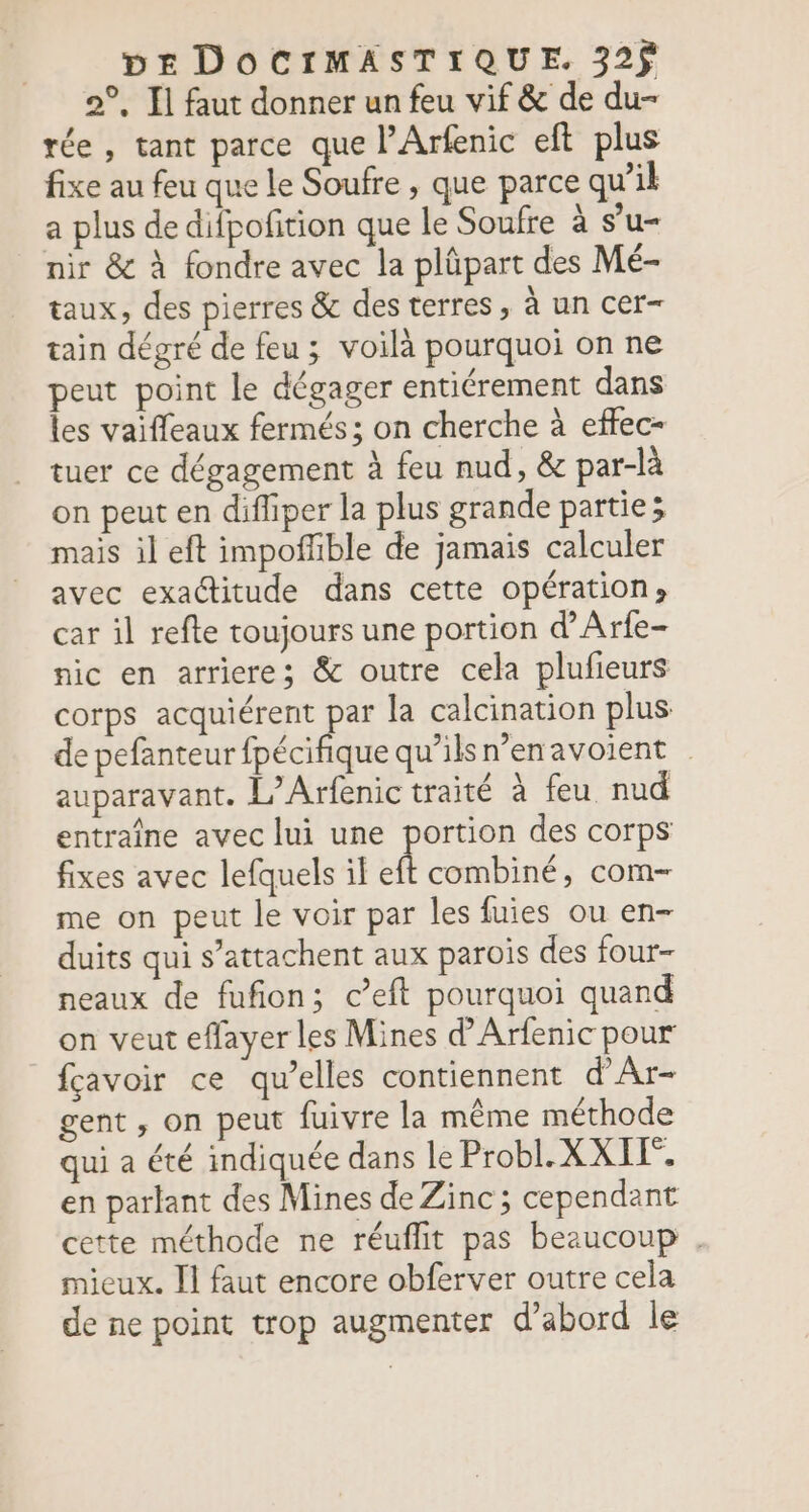 2°, Il faut donner un feu vif &amp; de du- tée , tant parce que l'Arfenic eft plus fixe au feu que le Soufre , que parce qu’il a plus de difpofition que le Soufre à s’u- nir &amp; à fondre avec la plûpart des Mé- taux, des pierres &amp; des terres, à un cer tain dégré de feu ; voilà pourquoi on ne peut point le dégager entiérement dans les vaiffleaux fermés; on cherche à effec- tuer ce dégagement à feu nud, &amp; par-là on peut en difliper la plus grande partie; mais il eft impofñble de jamais calculer avec exactitude dans cette opération» car il refte toujours une portion d’Arfe- nic en arriere; &amp; outre cela plufieurs corps acquiérent par la calcination plus de pefanteur fpécifique qu’ilsn’enavoient auparavant. L’Arfenic traité à feu nud entraîne avec lui une portion des corps fixes avec lefquels il À combiné, com me on peut le voir par les fuies ou en- duits qui s’attachent aux parois des four- neaux de fufion; c’eft pourquoi quand on veut effayer les Mines d’Arfenic pour fçavoir ce qu’elles contiennent d'Ar- gent , on peut fuivre la même méthode qui a été indiquée dans le Probl.X XI. en partant des Mines de Zinc ; cependant cette méthode ne réuflit pas beaucoup . mieux. Il faut encore obferver outre cela de ne point trop augmenter d’abord le
