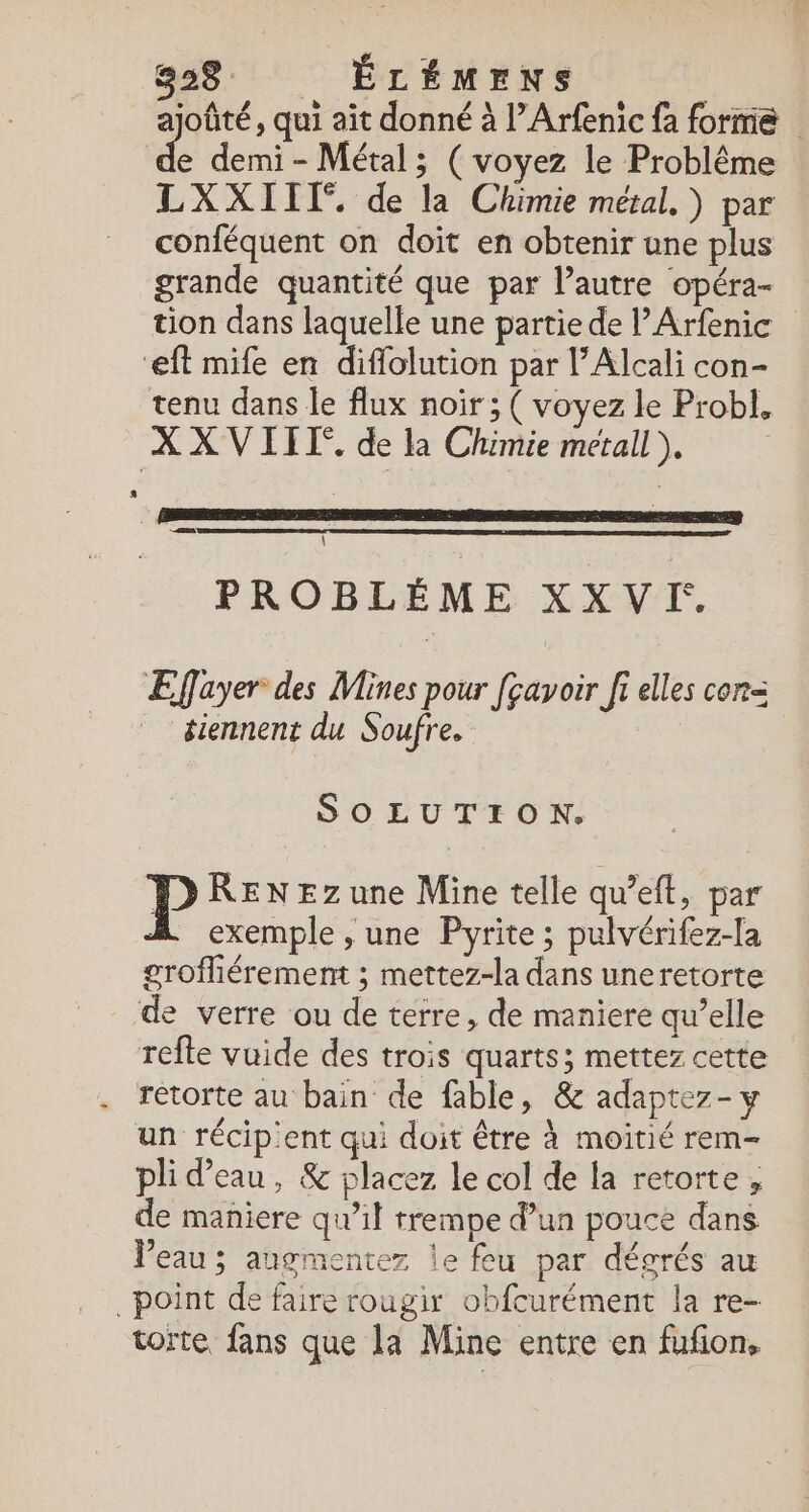 ajoûté, qui ait donné à l’Arfenic {a forme | de demi- Métal; (voyez le Problême LXXIIT. de la Chimie métal. ) par conféquent on doit en obtenir une plus grande quantité que par l’autre opéra- tion dans laquelle une partie de l’Arfenic ‘ft mife en diflolution par l’Alcali con- tenu dans le flux noir ; ( voyez le Probl, X X VIIT. de la Chimie metall ), | &lt;a \ PROBLÈME XX V:. Efayer des Mines pour [çavoir fi elles con= tiennent du Soufre, SOLUTION. P RENEZzune Mine telle qu’eft, par À exemple, une Pyrite; pulvérifez-la grofliérement ; mettez-la dans uneretorte de verre ou de terre, de maniere qu’elle refte vuide des trois quarts; mettez cette . Tetorte au bain de fable, &amp; adaptez- y un récip'ent qui doit être à moitié rem- pli d’eau, &amp; placez le col de la retorte, de maniere qu’il trempe d’un pouce dans Veau; augmentez le feu par dégrés au point de faire rougir obfcurément la re- torte fans que la Mine entre en fufion,