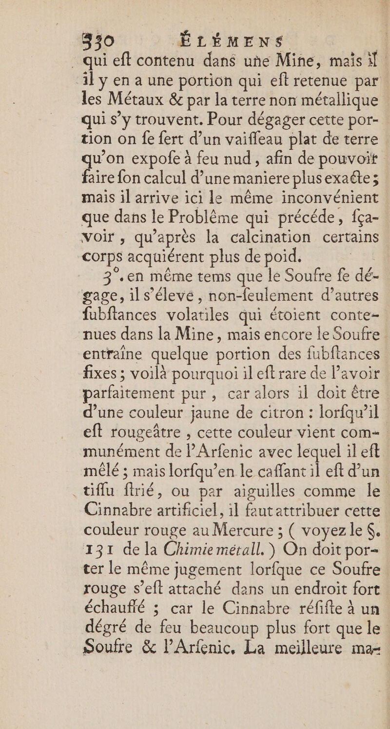 . qui eff contenu dans une Mine, maïs il il y en à une portion qui eft retenue par les Métaux &amp; par la terre non métallique qui s’y trouvent. Pour dégager cette por- tion on fe {ert d’un vaifleau plat de terre qu'on expofe à feu nud, afin de pouvoit faire fon calcul d’une maniere plusexaéte; mais il arrive ici le même inconvénient que dans le Problème qui précéde, fça- voir , qu'après la calcination certains corps acquiérent plus de poid. | 3°.en même tems que le Soufre fe dé- gage, il s’élevé , non-feulement d’autres fubftances volatiles qui étoient conte- nues dans la Mine, mais encore le Soufre entraine quelque portion des fubftances fixes ; voilà pourquoi il eft rare de Pavoir parfaitement pur, cer alors il doit être d’une couleur jaune de citron : lorfqwil eft rougetre , cette couleur vient com= munément de PArfenic avec lequel il eft mêlé ; mais lorfqu’en le caffant il eft d’un .tiflu frié, ou par aiguilles comme le Cinnebre artificiel, il feutattribuer cette couleur rouge au Mercure ; ( voyez le, 131 de la Chimie mérall, ) On doit por- ter le même jugement lorfque ce Soufre rouge s’eft attaché dans un endroit fort échaufté ; car le Cinnabre réfifte à un dégré de feu beaucoup plus fort que le Soufre &amp; l’Arfenic, La meilleure ma-