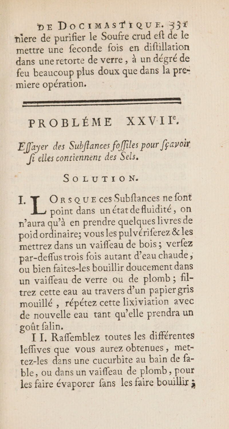 niere de purifier le Soufre crud eft de le mettre une feconde fois en diftillation dans uneretorte de verre, à un dégré de feu beaucoup plus doux que dans la pre- RE miere opération. EE nemnmenemmeeneenneee PROBLÈME XXVIF. Efayer des Subftances fo ffiles pour feavoir Ji elles contiennent des Sels, SOLUTION. : s OrsQUE ces Subftances ne font point dans un état defluidité, on n’aura qu’à en prendre quelques livres de poidordinaire; vous les pulvériferez &amp; les mettrez dans un vaifleau de bois; verfez par-deffus trois fois autant d’eau chaude ; ou bien faites-les bouillir doucement dans un vaiffeau de verre où de plomb; fil- trez cette eau au travers d’un papier gris mouillé , répétez cette lixiviation avec de nouvelle eau tant qu’elle prendra un oût falin. I I. Raffemblez toutes les différentes leffives que vous aurez obtenues, met- tez-les dens une cucurbite au bain de fa- ble, ou dans un vaiffeau de plomb, pour les faire évaporer fans les faire bouillir ;