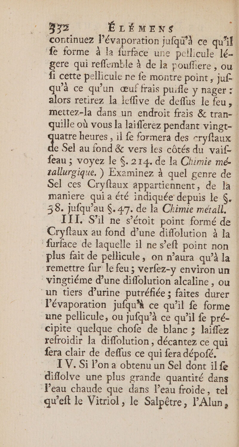 continuez l’évaporation jufqw’à ce qu'if. e forme à la furface une pellicule lé- gere qui reflemble à de la pouffiere , ou {i cette pellicule ne fe montre point, juf. qu'à ce qu'un œuf frais puifle y nager : alors retirez la ieffive de deflus le feu, | mettez-la dans un endroit frais &amp; tran- quille où vous la laifferez pendant vingt- uatre heures , il {e formera des cryflaux à Sel au fond &amp; vers les côtés du vai£ feau ; voyez le . 214. de la Chimie mé- tallurgique. ) Examinez à quel genre de Sel ces Cryftaux appartiennent, de la maniere qui a été indiquée depuis Le . 38. jufqu’au $. 47. de la Chimie metal. . S'il ne s’étoit point formé de Cryflaux au fond d’une diflolution à la ‘furface de laquelle il ne s’eft point non plus fait de pellicule, on n’aura qu’à la remettre {ur le feu ; verfez-y environ un vingtiéme d’une diflolution alcaline , ou un tiers d’urine putréfiée ; faites durer Pévaporation jufqu'à ce qu’il fe forme une pellicule, ou jufqu’à ce qu’il {e pré- cipite quelque chofe de blanc ; laïffez refroidir la diffolution , décantez ce qui fera clair de deflus ce qui fera dépofé. LV. Si Pon a obtenu un Sel dont il fe diflolve une plus grande quantité dans Veau chaude que dans leau froide, tel qu'eft le Vitriol, le Salpêtre, l’Alun,