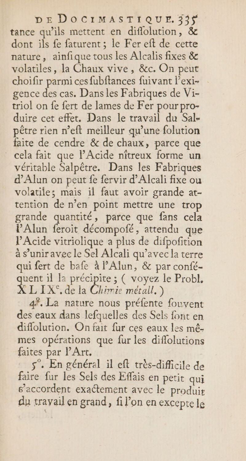 tance qu’ils mettent en diflolution, &amp; dont ils fe faturent ; le Fer eft de cette nature, ainfique tous les Alcalis fixes &amp; volatiles, la Chaux vive, &amp;c. On peut choifir parmi ces fubftances fuivant l’exi- gence des cas. Dans les Fabriques de Vi- triol on fe fert de lames de Fer pourpro- duire cet effet. Dans le travail du Sal- pêtre rien n’eft meilleur qu’une folution faite de cendre &amp; de chaux, parce que cela fait que l’Acide nitreux forme un véritable Salpêtre. Dans les Fabriques d’Alun on peut fe fervir d’Alcali fixe ou volatiles mais il faut avoir grande at- tention de n’en point mettre une trop grande quantité, parce que fans cela l’Alun feroit décompofé, attendu que VAcide vitriolique a plus de difpofition à s'unir avec le Sel Alcali qu'avec la terre qui fert de bafe à lAlun, &amp; par confé- quent il la précipite ; ( voyez le Probl, X L IX°, de la Chimie métall.) 4. La nature nous préfente fouvent des eaux dans lefquelles des Sels font en diflolution. On fait fur ces eaux les mé- mes opérations que fur les difflolutions faites par l'Art, s’. En général il eft très-dificile de faire fur les Sels des Effais en petit qui s’accordent exactement avec le produit du trayail en grand, fi l’on en excepte le