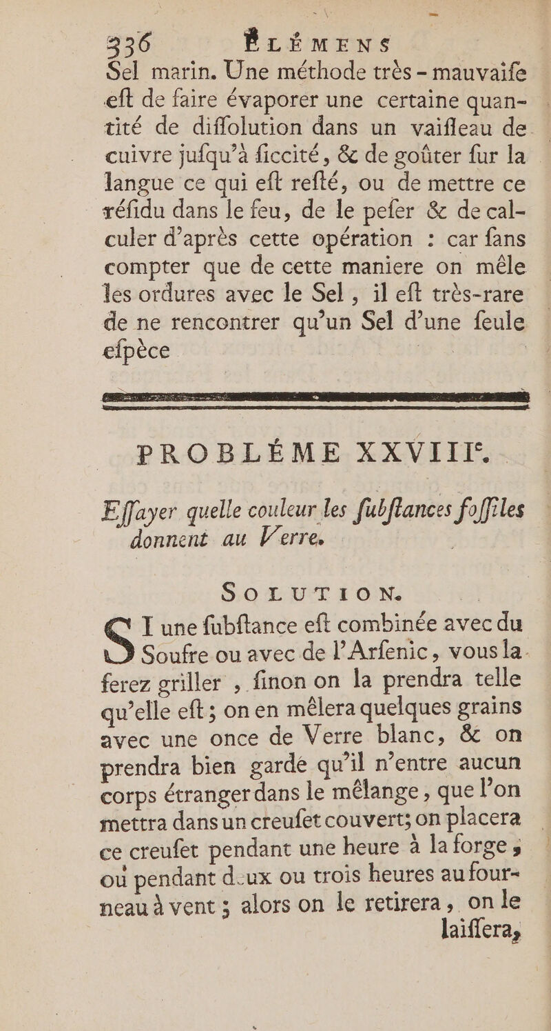 Sel marin. Une méthode très - mauvaife eft de faire évaporer une certaine quan- tité de diflolution dans un vaifleau de cuivre jufqu’à ficcité, &amp; de goûter fur la langue ce qui eft refté, ou de mettre ce réfidu dans le feu, de le pefer &amp; de cal- culer d’après cette opération : car fans compter que de cette maniere on mêle les ordures avec le Sel, il eft très-rare de ne rencontrer qu’un Sel d’une feule efpèce | PROBLÉME XXVIII.. Effayer quelle couleur les fubflances foffiles donnent au Verre. SOLUTION. I une fubftance eft combinée avec du Soufre ou avec de l’Arfenic, vous la. ferez griller , finon on la prendra telle qu’elle eft; on en mêlera quelques grains avec une once de Verre blanc, &amp; on prendra bien gardé qu'il rentre aucun corps étranger dans le mélange, que l’on mettra dans un creufet couvert; on placera ce creufet pendant une heure à la forge, où pendant deux ou trois heures au four- neau à vent ; alors on le retirera, on le laiffera,