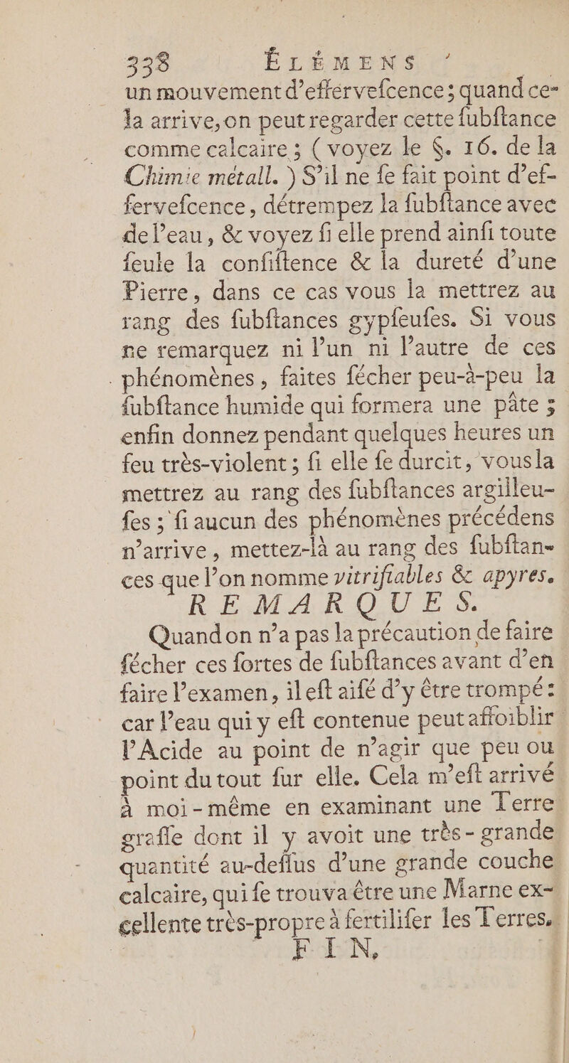 un mouvement d’effervefcence; quand ce- la arrive, on peut regarder cette fubftance comme calcaire ; (voyez le (. 16. de la Chimie metall. ) S’il ne fe fait point d’ef- fervefcence, détrempez la fubftance avec de l’eau, &amp; voyez fi elle prend ainfi toute feule la confiftence &amp; la dureté d’une Pierre, dans ce cas vous la mettrez au rang des fubftances gypieufes. Si vous ne remarquez ni l’un ni l’autre de ces hénomènes , faites fécher peu-à-peu la fubftance humide qui formera une pâte ; enfin donnez pendant quelques heures un feu très-violent ; fi elle fe durcit, vousla mettrez au rang des fubftances argiileu- fes ; fi aucun des phénomènes précédens n'arrive, mettez-là au rang des fubftan- ces que l’on nomme vitriftables &amp; apyres. REMARQUES. Quandon n’a pas la précaution de faire {écher ces fortes de fubftances avant d’en faire Pexamen , ileft aifé d’y être trompé: car l’eau qui y eft contenue peutaffoiblir. l'Acide au point de n’agir que peu ou point du tout fur elle. Cela m’eft arrivé À moi-même en examinant une Terre grafle dont il y avoit une très- grande quantité au-deflus d’une grande couche calcaire, qui fe trouva être une Marne ex- cellente très-propre à fertilifer les Terres. HEIN, 1.
