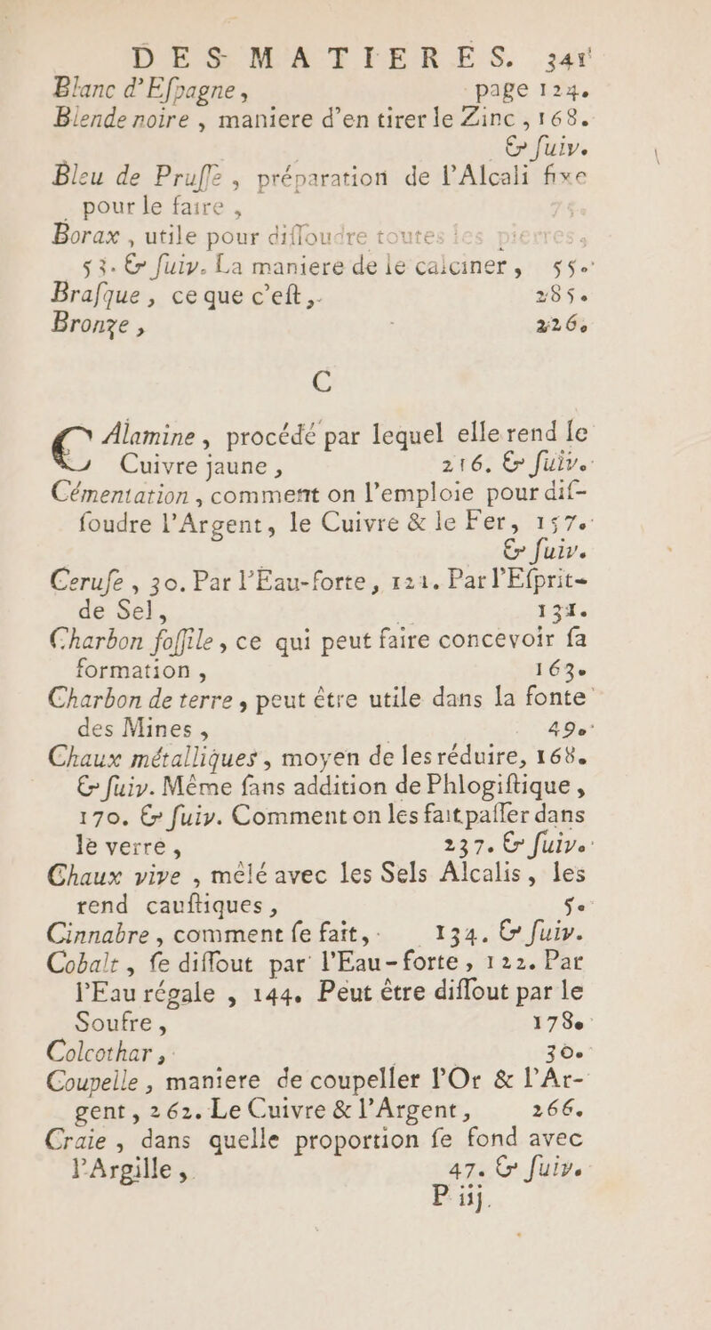DESMATIERES. 34r Blanc d’Efpagne, page 124. Blende noire , maniere d’en tirer le Zinc ,168. Ep fuiv. Bleu de Pruff , préparation de l’Alcali fixe _ pour le faire , | Borax utile pour diflou ire toutes : pi à $ 3: € fuiy. La maniere de le caiciner, 55. Brafque , ce que c’eft,. 285$. Bronze , | 226, % € Alamine , procédé par lequel elle rend Le J Cuivre jaune, 216. Ë fuiv.. Cémentation , comment on l’emploie pour dif- foudre l’Argent, le Cuivre &amp; le Fer, 157. Er fuir. Cerufe , 30. Par l'Eau-forte, 121. Par l'Efprit- de Sel, 131. Charbon foffile, ce qui peut faire concevoir fa formation , 163 Charbon de terre , peut être utile dans la fonte des Mines, 49e* Chaux métalliques , moyen de lesréduire, 168. € fuiy. Même fans addition de Phlogiftique , 170. € fuir. Comment on les faitpaller dans le verre, 237. Cr fuive: Chaux vive , mêlé avec les Sels Alcalis, les rend cauftiques, = Cinnabre, commentfefait,. 134. C fuir. Cobalt , fe diflout par l'Eau-forte, 122. Par l'Eau régale , 144. Peut être diflout par le Soufre, 178e Colcothar ,: | | 6. Coupelle , maniere de coupeller POr &amp; l’Ar- gent , 262. Le Cuivre &amp; l’Argent, 266. Craie , dans quelle proportion fe fond avec PArgille, 47. © fuir. P ij.