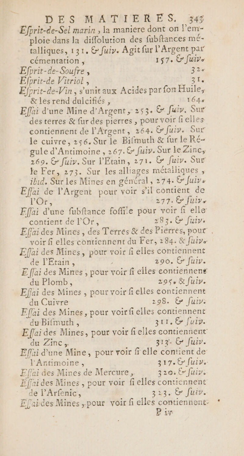 Efprit-de-Sel marin , la maniere dont on lem- ploie dans la diffolution des fubftances mÉ- talliques, 131. &amp; fuiy. Agit fur l’Argent par cémentation , 157. € Juive Efprit-de-Soufre , 32e Efprit-de Vitriol , ES Efprit-de-Vin, s'unitaux Acides par {ot Huile. &amp; les rend dulcifiés, 164% Eflai d’une Mine d'Argent, 253. &amp; Juiv. Sur des terres &amp; fur des pierres, pour voir fielles contiennent de l'Argent, 264. &amp; fuir. Sur le cuivre, 256. Sur le Bifmuth &amp; fur Le Ré- gule d’'Antimoine , 267. € fuiy. Sur le Zinc, 169. € fuir. Sur l'Etain, 271. &amp; fuir. Sur le Fer, 273. Sur les alliages métalliques , ibid, Sur Les Mines en général, 274. &amp; Juivs Eflai de l'Argent pour voir s’il contient de l'Or, 277: Êr Juive Éffai d’une fubflance fofite pour voir fi elle contient de l'Or, 283. € fuir. Effai des Mines, des Terres &amp; des Pierres, pour , voir fi elles contiennent du Fer, 284. &amp; fuivs Effai des Mines, pour voir fi elles contiennent de l'Etain, 290. C fuir. E ffai des Mines , pour voir fi elles contiennent du Plomb, 29$+ &amp; fuir. Effai des Mines , pour voir fi elles contiennent du Cuivre 298. Es fuir. Eflai des Mines, pour voir fi elles contiennent du Bifmuth, 311. € fuiv. E ffai des Mines, pour voir fielles contiennent du Zinc 313- &amp; fuir. Eflai d’une Mine, pour voir ff elle contient de l'Antimoine, 217. Cr fuir. Effai des Mines de Mercure, 3204 Ér fuir. Effri des Mines , pour voir fi elles contiennent de lArfenic, 323. &amp; Jui. Efaides Mines ,pour voir fi elles contiennent: P w